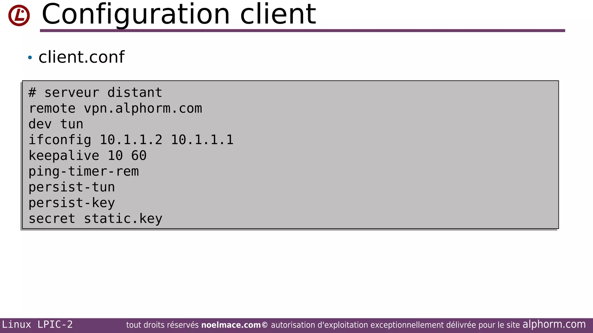Configuration client
• client.conf
# serveur distant
# serveur distant
remote vpn.alphorm.com
remote vpn.alphorm.com
dev tun
dev tun
ifconfig 10.1.1.2 10.1.1.1
ifconfig 10.1.1.2 10.1.1.1
keepalive 10 60
keepalive 10 60
ping-timer-rem
ping-timer-rem
persist-tun
persist-tun
persist-key
persist-key
secret static.key
secret static.key

Linux LPIC-2

tout droits réservés noelmace.com© autorisation d'exploitation exceptionnellement délivrée pour le site

alphorm.com

 