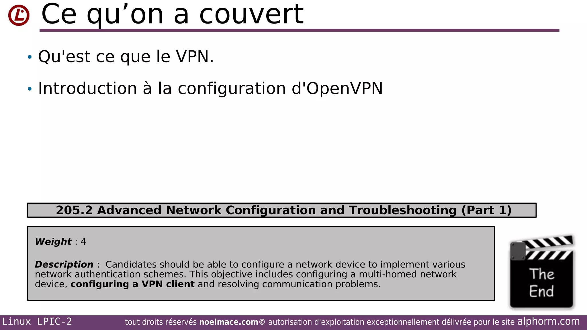 Ce qu’on a couvert
• Qu'est ce que le VPN.
• Introduction à la configuration d'OpenVPN

205.2 Advanced Network Configuration and Troubleshooting (Part 1)
Weight : 4
Description : Candidates should be able to configure a network device to implement various
network authentication schemes. This objective includes configuring a multi-homed network
device, configuring a VPN client and resolving communication problems.

Linux LPIC-2

tout droits réservés noelmace.com© autorisation d'exploitation exceptionnellement délivrée pour le site

alphorm.com

 