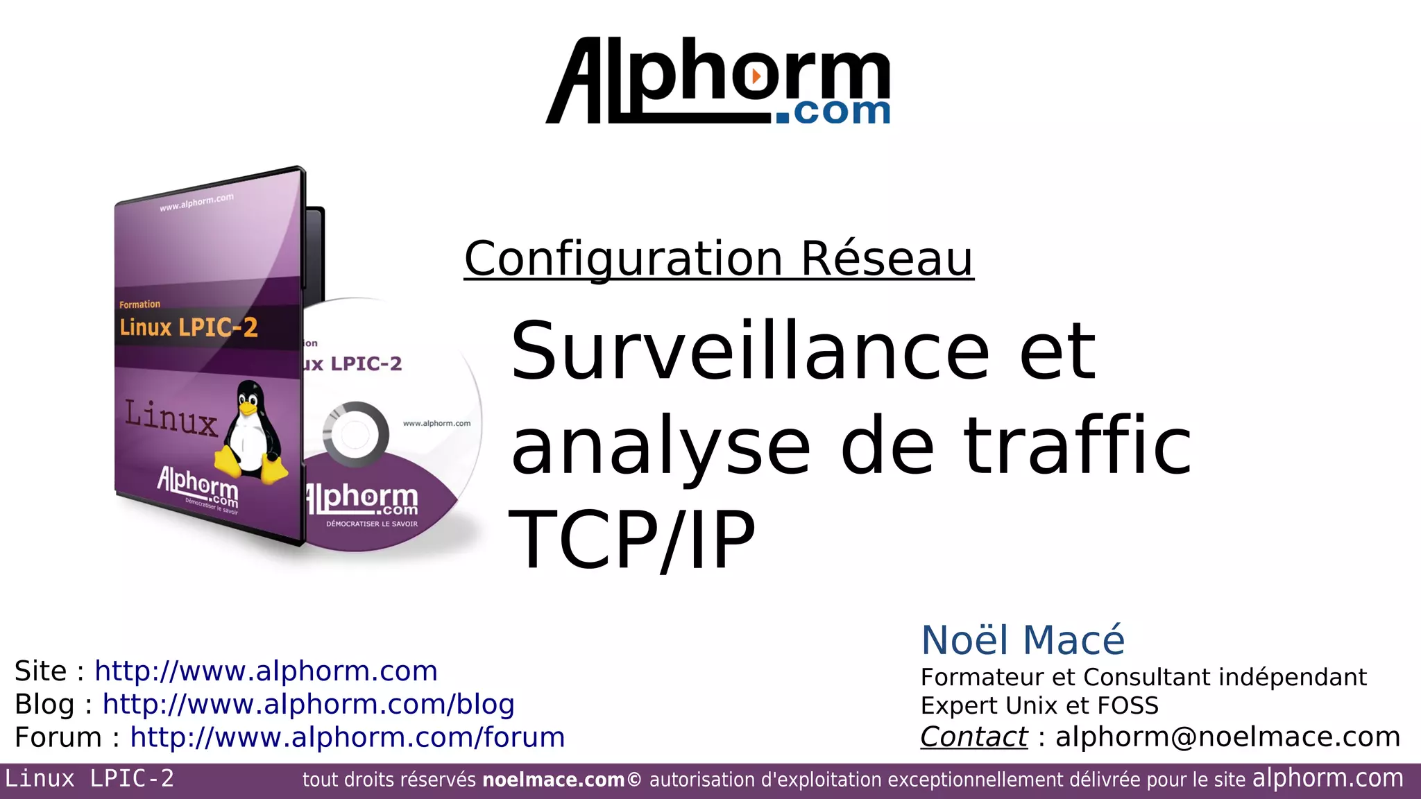 Configuration Réseau

Surveillance et
analyse de traffic
TCP/IP
Site : http://www.alphorm.com
Blog : http://www.alphorm.com/blog
Forum : http://www.alphorm.com/forum
Linux LPIC-2

Noël Macé
Formateur et Consultant indépendant
Expert Unix et FOSS

Contact : alphorm@noelmace.com

tout droits réservés noelmace.com© autorisation d'exploitation exceptionnellement délivrée pour le site

alphorm.com

 