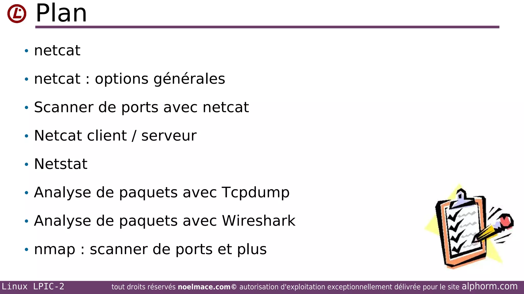 Plan
• netcat
• netcat : options générales
• Scanner de ports avec netcat
• Netcat client / serveur
• Netstat
• Analyse de paquets avec Tcpdump
• Analyse de paquets avec Wireshark
• nmap : scanner de ports et plus
Linux LPIC-2

tout droits réservés noelmace.com© autorisation d'exploitation exceptionnellement délivrée pour le site

alphorm.com

 