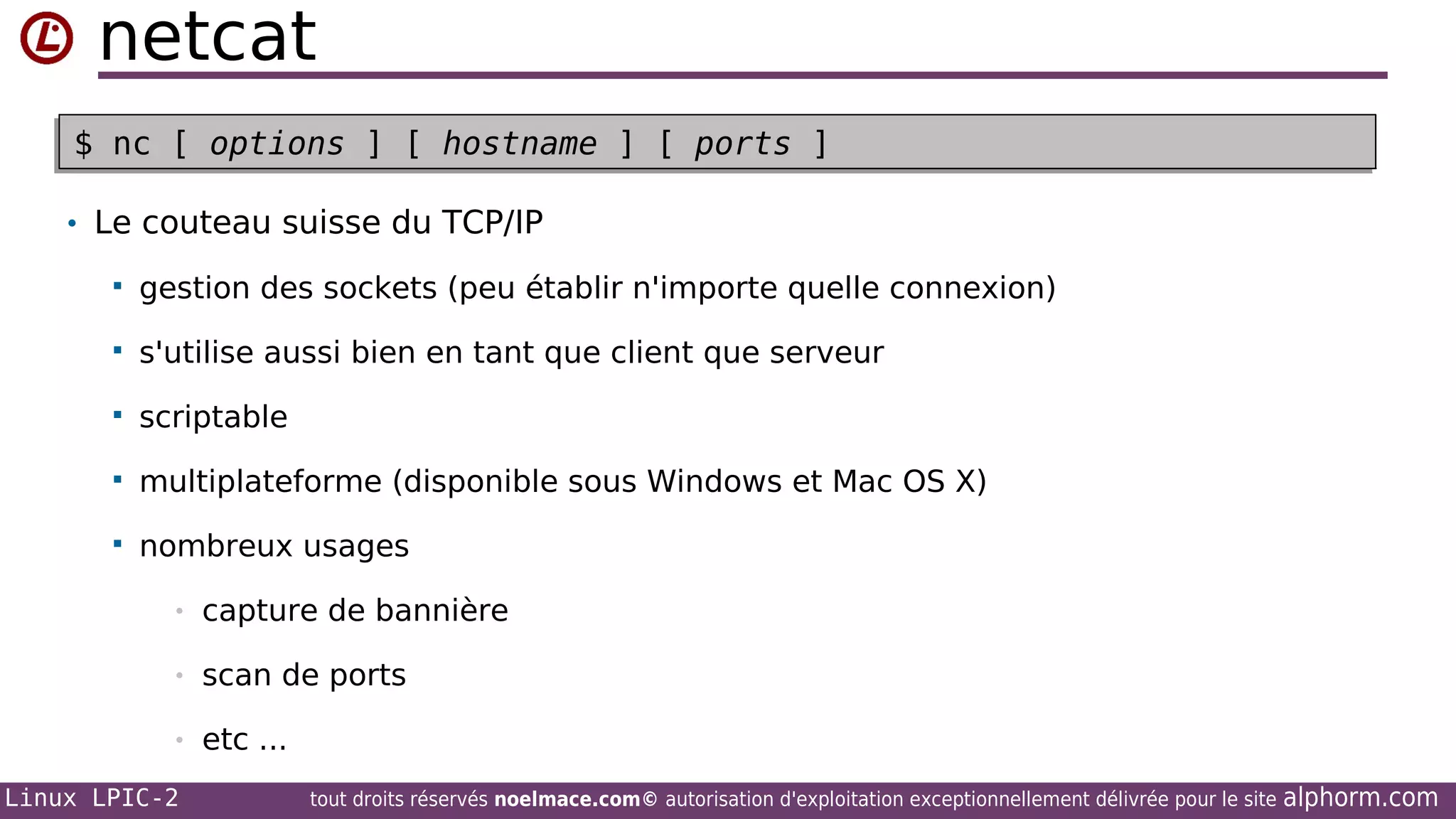 netcat
$ nc [ options ] [ hostname ] [ ports ]
$ nc [ options ] [ hostname ] [ ports ]
• Le couteau suisse du TCP/IP


gestion des sockets (peu établir n'importe quelle connexion)



s'utilise aussi bien en tant que client que serveur



scriptable



multiplateforme (disponible sous Windows et Mac OS X)



nombreux usages
•

capture de bannière

•

scan de ports

•

etc ...

Linux LPIC-2

tout droits réservés noelmace.com© autorisation d'exploitation exceptionnellement délivrée pour le site

alphorm.com

 