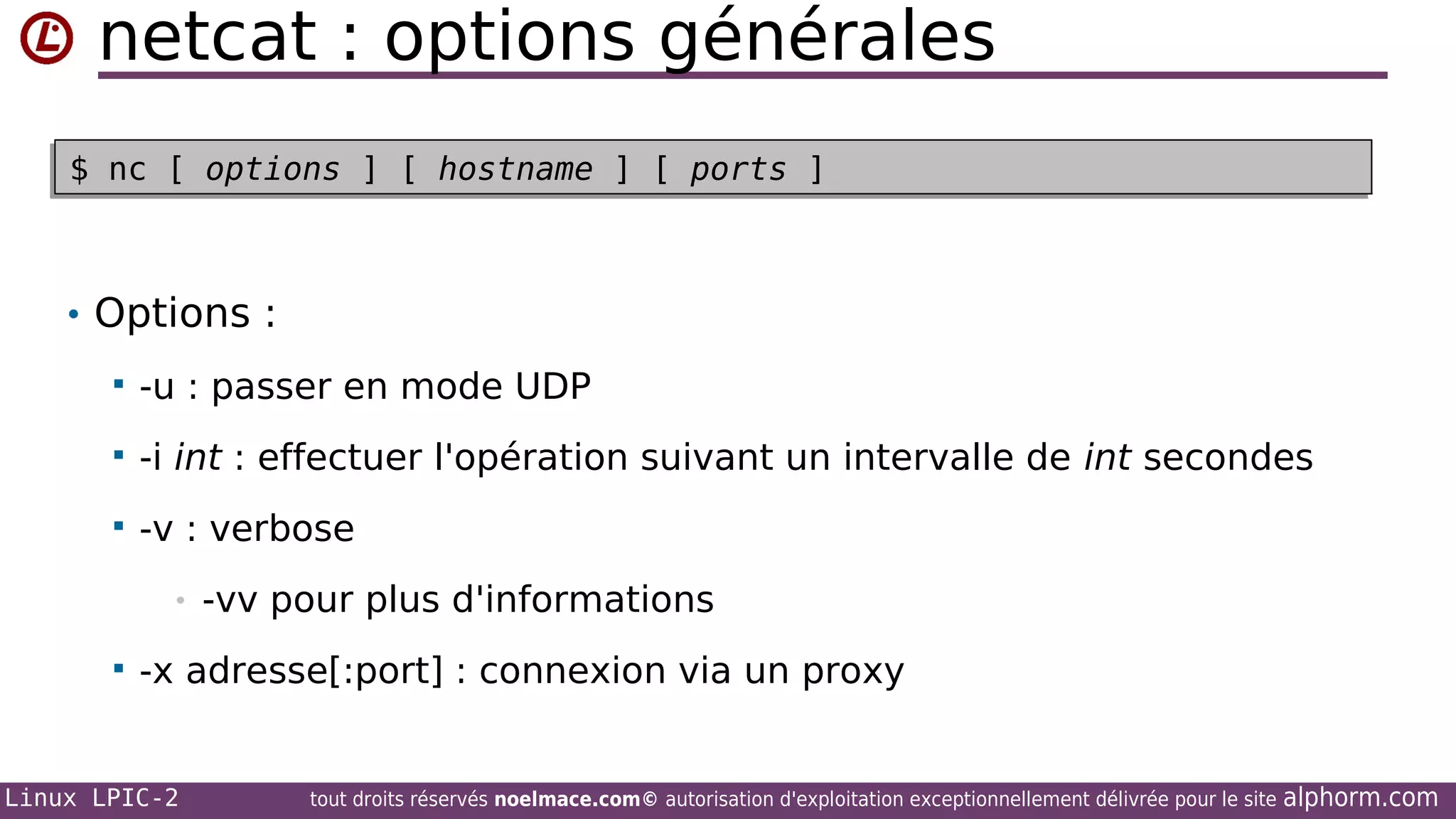netcat : options générales
$ nc [ options ] [ hostname ] [ ports ]
$ nc [ options ] [ hostname ] [ ports ]

• Options :


-u : passer en mode UDP



-i int : effectuer l'opération suivant un intervalle de int secondes



-v : verbose
•



-vv pour plus d'informations

-x adresse[:port] : connexion via un proxy

Linux LPIC-2

tout droits réservés noelmace.com© autorisation d'exploitation exceptionnellement délivrée pour le site

alphorm.com

 