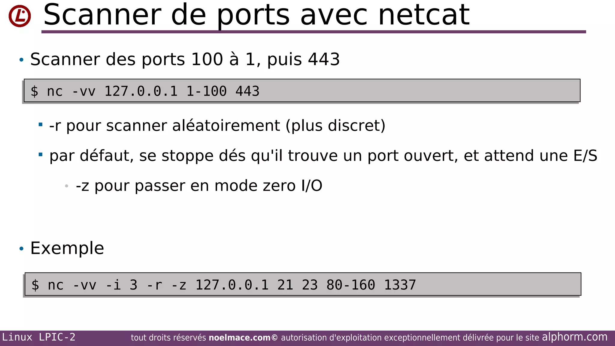 Scanner de ports avec netcat
• Scanner des ports 100 à 1, puis 443
$ nc -vv 127.0.0.1 1-100 443
$ nc -vv 127.0.0.1 1-100 443


-r pour scanner aléatoirement (plus discret)



par défaut, se stoppe dés qu'il trouve un port ouvert, et attend une E/S
•

-z pour passer en mode zero I/O

• Exemple
$ nc -vv -i 3 -r -z 127.0.0.1 21 23 80-160 1337
$ nc -vv -i 3 -r -z 127.0.0.1 21 23 80-160 1337

Linux LPIC-2

tout droits réservés noelmace.com© autorisation d'exploitation exceptionnellement délivrée pour le site

alphorm.com

 