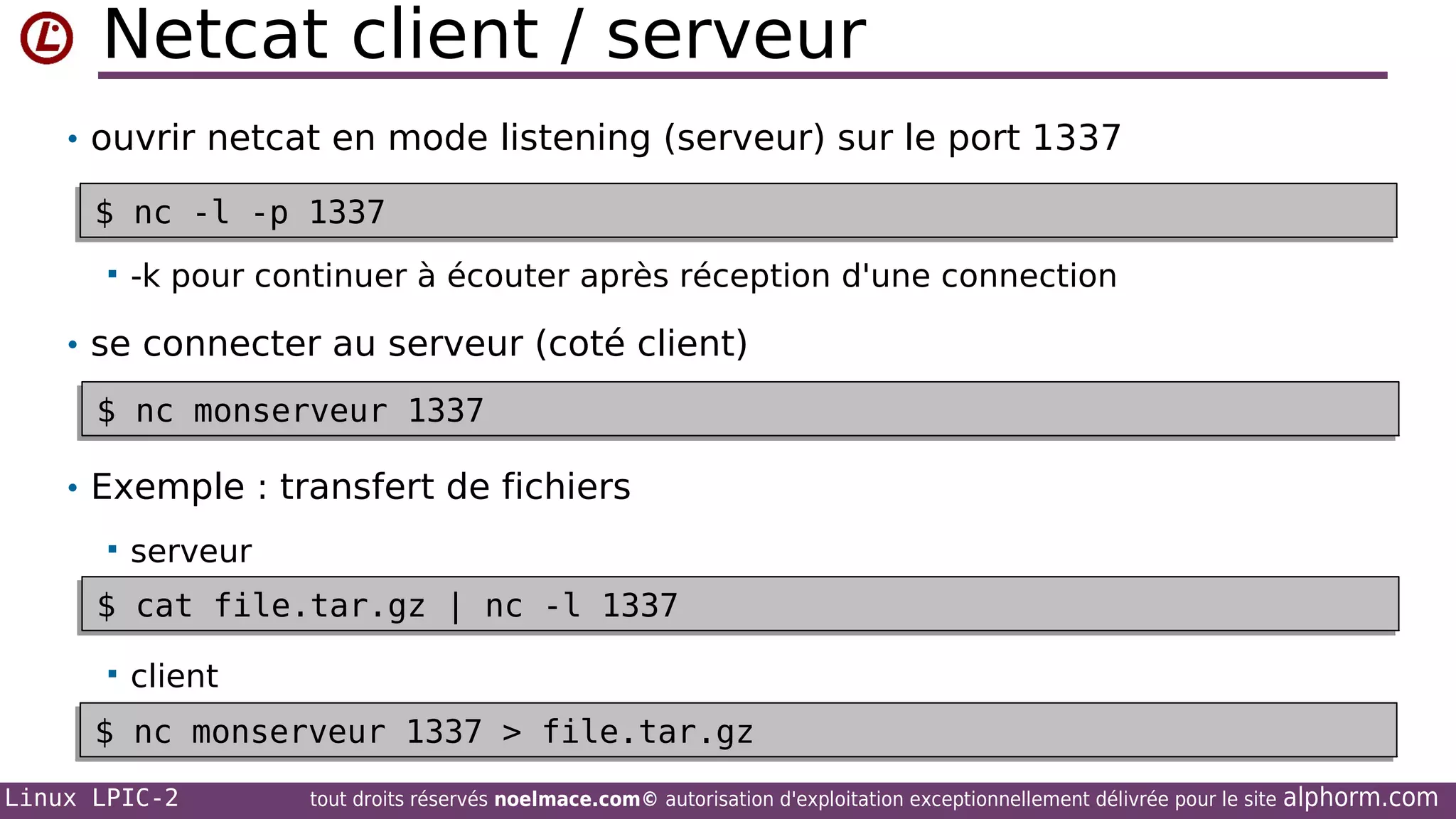Netcat client / serveur
• ouvrir netcat en mode listening (serveur) sur le port 1337

$ nc -l -p 1337
$ nc -l -p 1337


-k pour continuer à écouter après réception d'une connection

• se connecter au serveur (coté client)

$ nc monserveur 1337
$ nc monserveur 1337
• Exemple : transfert de fichiers


serveur

$ cat file.tar.gz | nc -l 1337
$ cat file.tar.gz | nc -l 1337


client

$ nc monserveur 1337 > file.tar.gz
$ nc monserveur 1337 > file.tar.gz
Linux LPIC-2

tout droits réservés noelmace.com© autorisation d'exploitation exceptionnellement délivrée pour le site

alphorm.com

 
