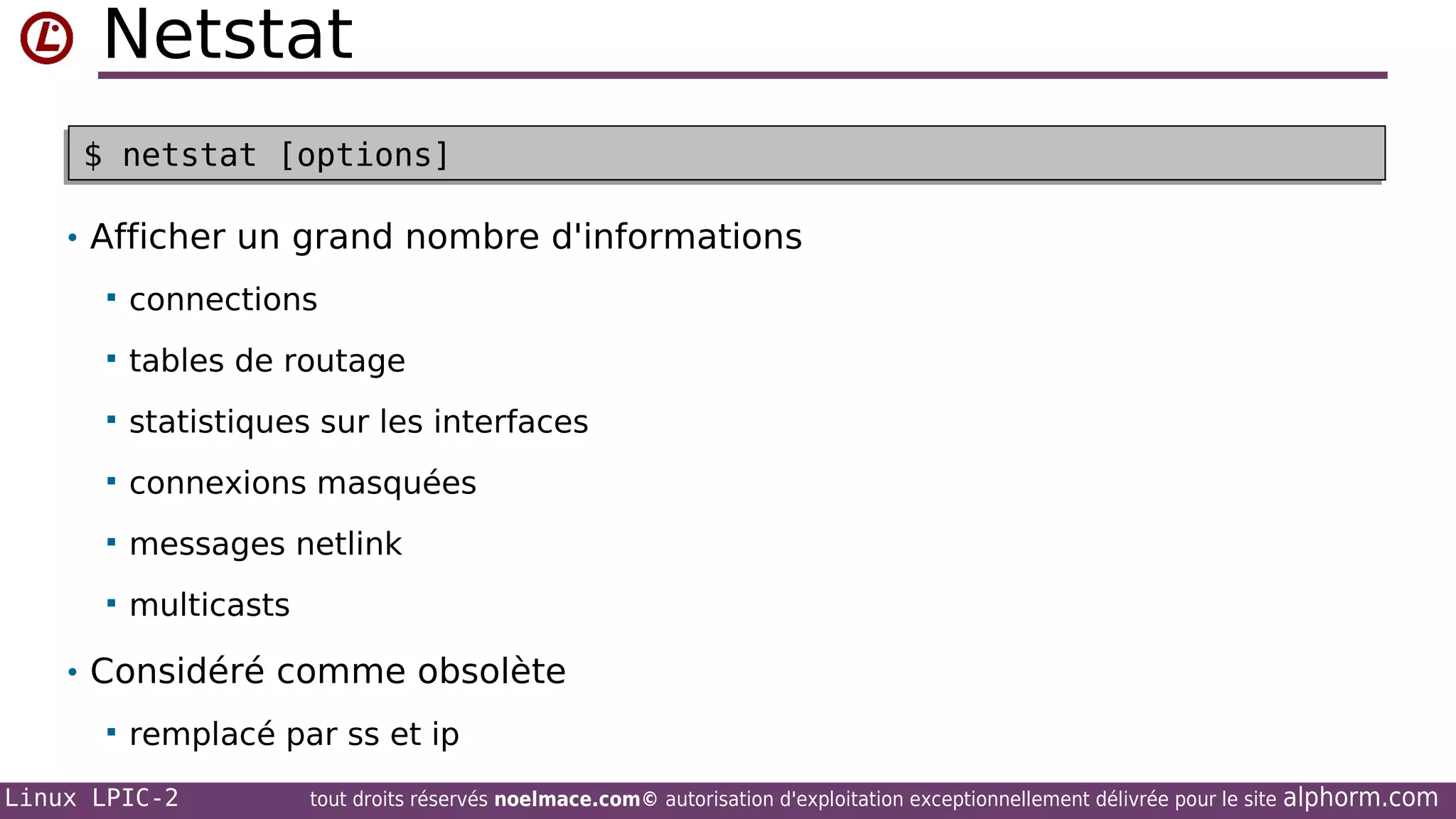 Netstat
$ netstat [options]
$ netstat [options]
• Afficher un grand nombre d'informations


connections



tables de routage



statistiques sur les interfaces



connexions masquées



messages netlink



multicasts

• Considéré comme obsolète


remplacé par ss et ip

Linux LPIC-2

tout droits réservés noelmace.com© autorisation d'exploitation exceptionnellement délivrée pour le site

alphorm.com

 