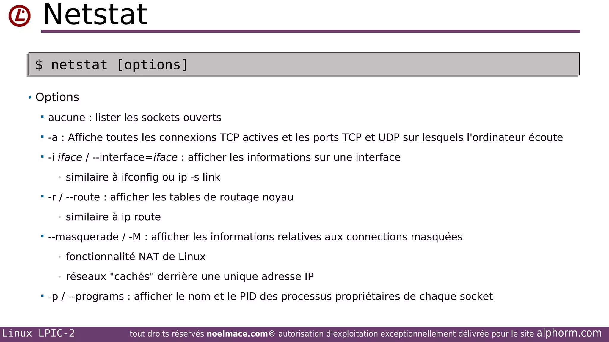 Netstat
$ netstat [options]
$ netstat [options]
• Options


aucune : lister les sockets ouverts



-a : Affiche toutes les connexions TCP actives et les ports TCP et UDP sur lesquels l'ordinateur écoute



-i iface / --interface=iface : afficher les informations sur une interface
•



-r / --route : afficher les tables de routage noyau
•



similaire à ifconfig ou ip -s link

similaire à ip route

--masquerade / -M : afficher les informations relatives aux connections masquées
•
•



fonctionnalité NAT de Linux
réseaux "cachés" derrière une unique adresse IP

-p / --programs : afficher le nom et le PID des processus propriétaires de chaque socket

Linux LPIC-2

tout droits réservés noelmace.com© autorisation d'exploitation exceptionnellement délivrée pour le site

alphorm.com

 