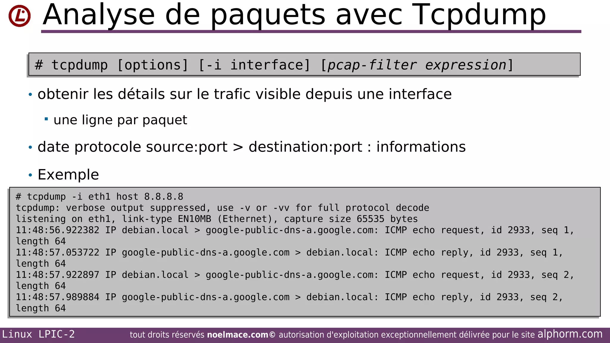 Analyse de paquets avec Tcpdump
# tcpdump [options] [-i interface] [pcap-filter expression]
# tcpdump [options] [-i interface] [pcap-filter expression]
• obtenir les détails sur le trafic visible depuis une interface


une ligne par paquet

• date protocole source:port > destination:port : informations
• Exemple
# tcpdump -i eth1 host 8.8.8.8
# tcpdump -i eth1 host 8.8.8.8
tcpdump: verbose output suppressed, use -v or -vv for full protocol decode
tcpdump: verbose output suppressed, use -v or -vv for full protocol decode
listening on eth1, link-type EN10MB (Ethernet), capture size 65535 bytes
listening on eth1, link-type EN10MB (Ethernet), capture size 65535 bytes
11:48:56.922382 IP debian.local > google-public-dns-a.google.com: ICMP echo
11:48:56.922382 IP debian.local > google-public-dns-a.google.com: ICMP echo
length 64
length 64
11:48:57.053722 IP google-public-dns-a.google.com > debian.local: ICMP echo
11:48:57.053722 IP google-public-dns-a.google.com > debian.local: ICMP echo
length 64
length 64
11:48:57.922897 IP debian.local > google-public-dns-a.google.com: ICMP echo
11:48:57.922897 IP debian.local > google-public-dns-a.google.com: ICMP echo
length 64
length 64
11:48:57.989884 IP google-public-dns-a.google.com > debian.local: ICMP echo
11:48:57.989884 IP google-public-dns-a.google.com > debian.local: ICMP echo
length 64
length 64

Linux LPIC-2

request, id 2933, seq 1,
request, id 2933, seq 1,
reply, id 2933, seq 1,
reply, id 2933, seq 1,
request, id 2933, seq 2,
request, id 2933, seq 2,
reply, id 2933, seq 2,
reply, id 2933, seq 2,

tout droits réservés noelmace.com© autorisation d'exploitation exceptionnellement délivrée pour le site

alphorm.com

 