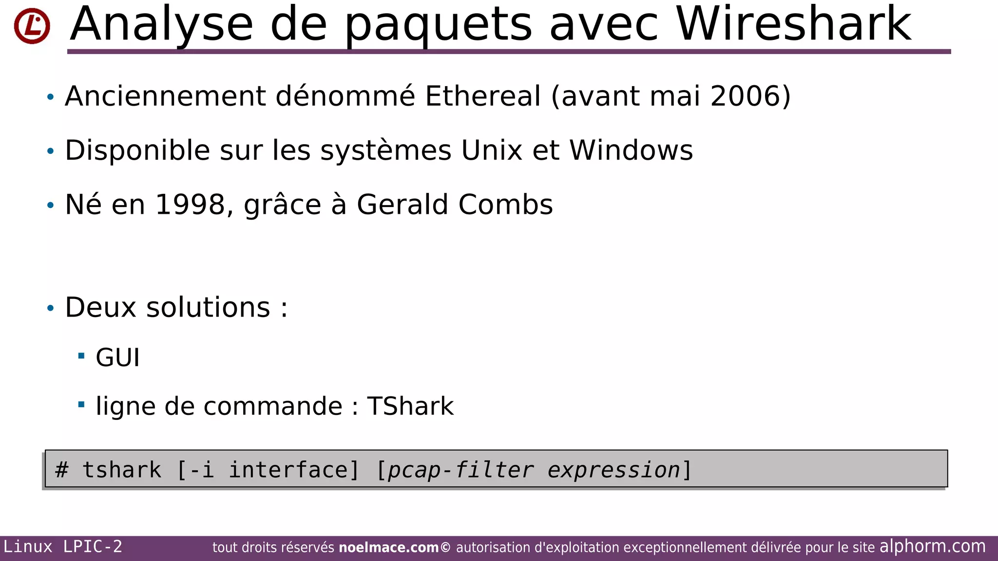 Analyse de paquets avec Wireshark
• Anciennement dénommé Ethereal (avant mai 2006)
• Disponible sur les systèmes Unix et Windows
• Né en 1998, grâce à Gerald Combs

• Deux solutions :


GUI



ligne de commande : TShark

# tshark [-i interface] [pcap-filter expression]
# tshark [-i interface] [pcap-filter expression]
Linux LPIC-2

tout droits réservés noelmace.com© autorisation d'exploitation exceptionnellement délivrée pour le site

alphorm.com

 