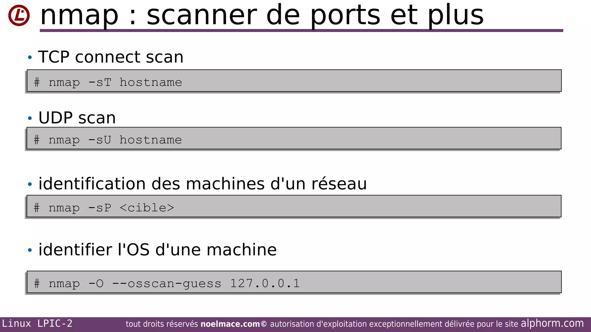 nmap : scanner de ports et plus
• TCP connect scan
# nmap -sT hostname
# nmap -sT hostname

• UDP scan
# nmap -sU hostname
# nmap -sU hostname

• identification des machines d'un réseau
# nmap -sP <cible>
# nmap -sP <cible>

• identifier l'OS d'une machine
# nmap -O --osscan-guess 127.0.0.1
# nmap -O --osscan-guess 127.0.0.1
Linux LPIC-2

tout droits réservés noelmace.com© autorisation d'exploitation exceptionnellement délivrée pour le site

alphorm.com

 