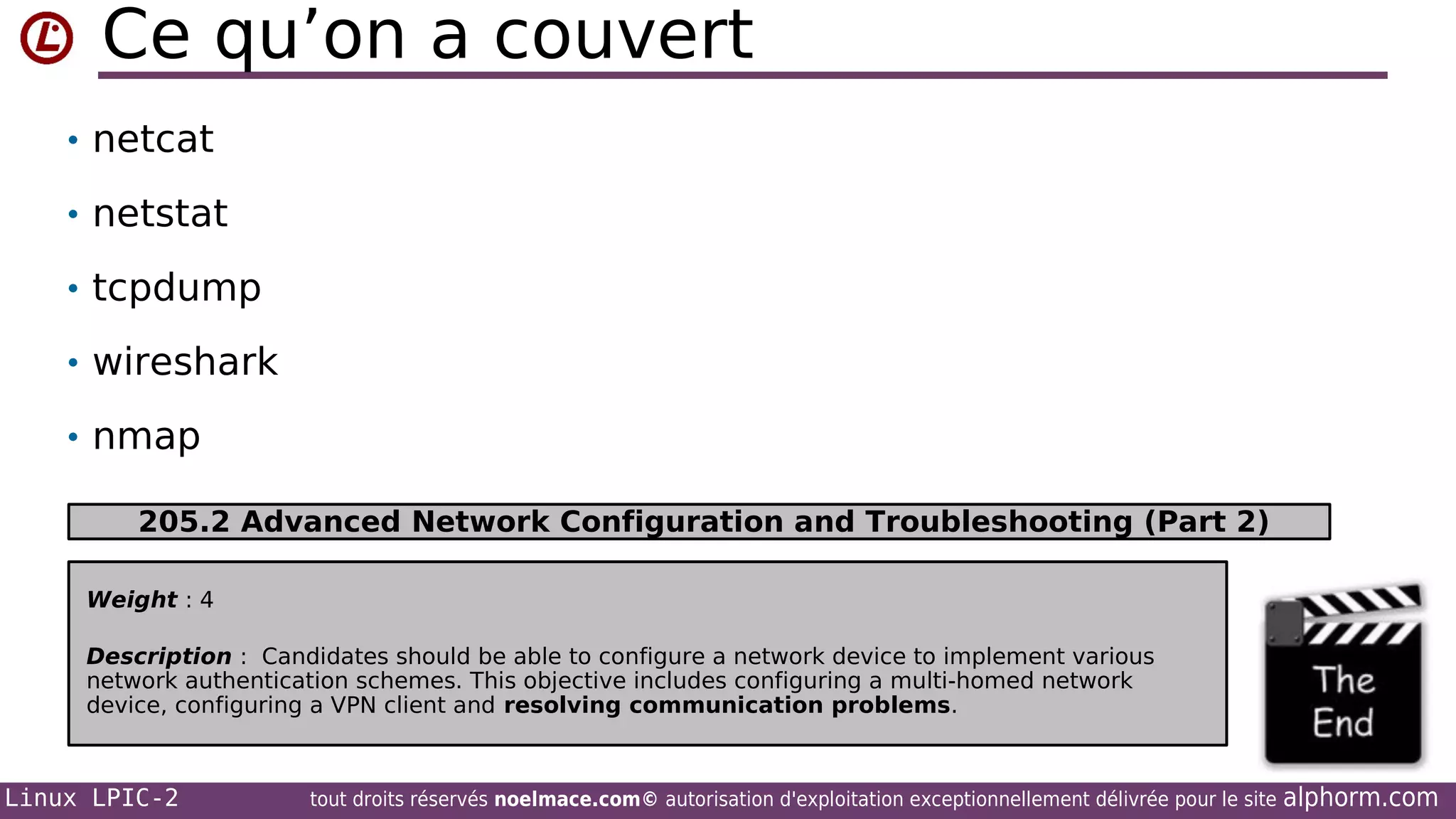 Ce qu’on a couvert
• netcat
• netstat
• tcpdump
• wireshark
• nmap
205.2 Advanced Network Configuration and Troubleshooting (Part 2)
Weight : 4
Description : Candidates should be able to configure a network device to implement various
network authentication schemes. This objective includes configuring a multi-homed network
device, configuring a VPN client and resolving communication problems.

Linux LPIC-2

tout droits réservés noelmace.com© autorisation d'exploitation exceptionnellement délivrée pour le site

alphorm.com

 