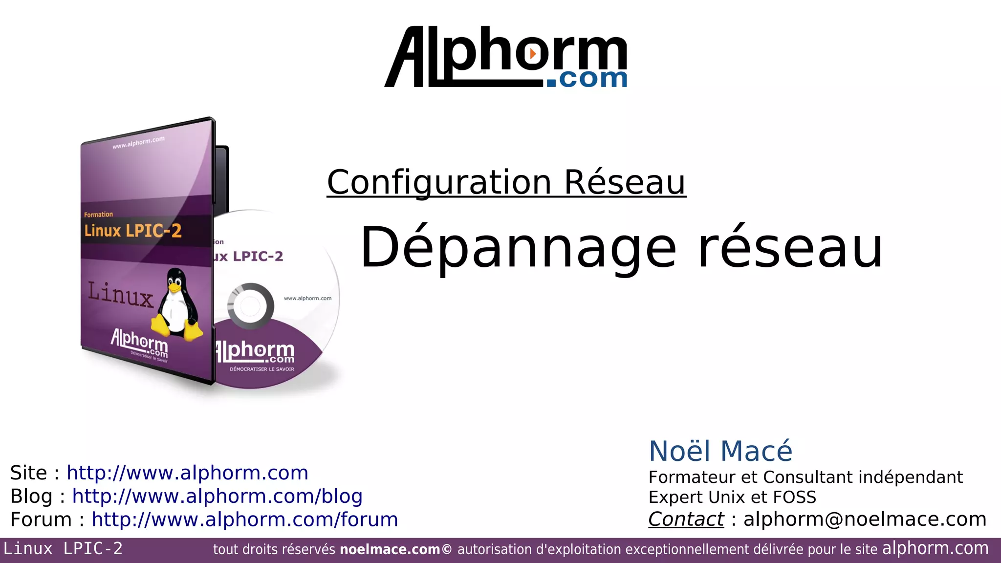 Configuration Réseau

Dépannage réseau

Site : http://www.alphorm.com
Blog : http://www.alphorm.com/blog
Forum : http://www.alphorm.com/forum
Linux LPIC-2

Noël Macé
Formateur et Consultant indépendant
Expert Unix et FOSS

Contact : alphorm@noelmace.com

tout droits réservés noelmace.com© autorisation d'exploitation exceptionnellement délivrée pour le site

alphorm.com

 