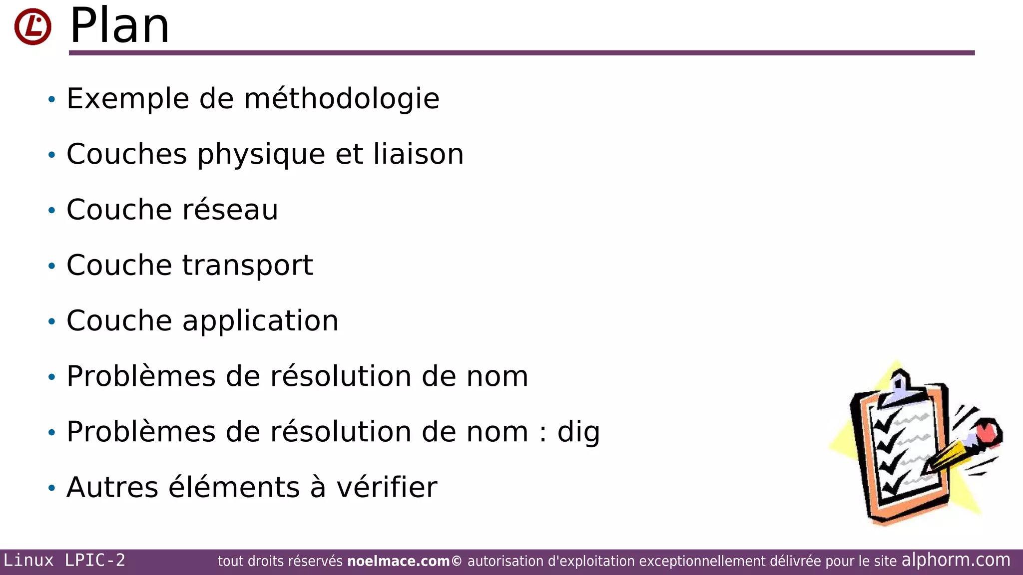 Plan
• Exemple de méthodologie
• Couches physique et liaison
• Couche réseau
• Couche transport
• Couche application
• Problèmes de résolution de nom
• Problèmes de résolution de nom : dig
• Autres éléments à vérifier
Linux LPIC-2

tout droits réservés noelmace.com© autorisation d'exploitation exceptionnellement délivrée pour le site

alphorm.com

 