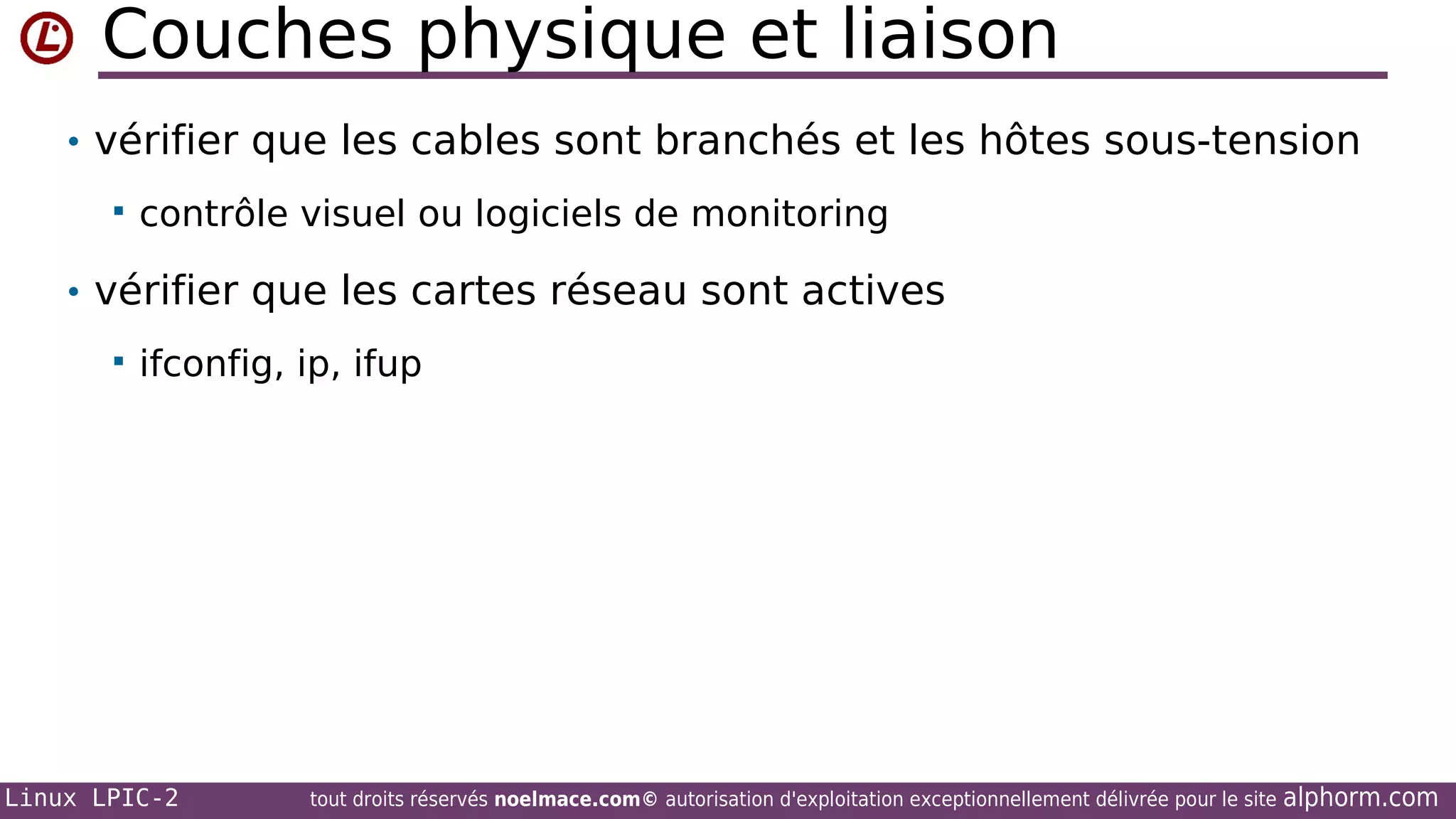 Couches physique et liaison
• vérifier que les cables sont branchés et les hôtes sous-tension


contrôle visuel ou logiciels de monitoring

• vérifier que les cartes réseau sont actives


ifconfig, ip, ifup

Linux LPIC-2

tout droits réservés noelmace.com© autorisation d'exploitation exceptionnellement délivrée pour le site

alphorm.com

 