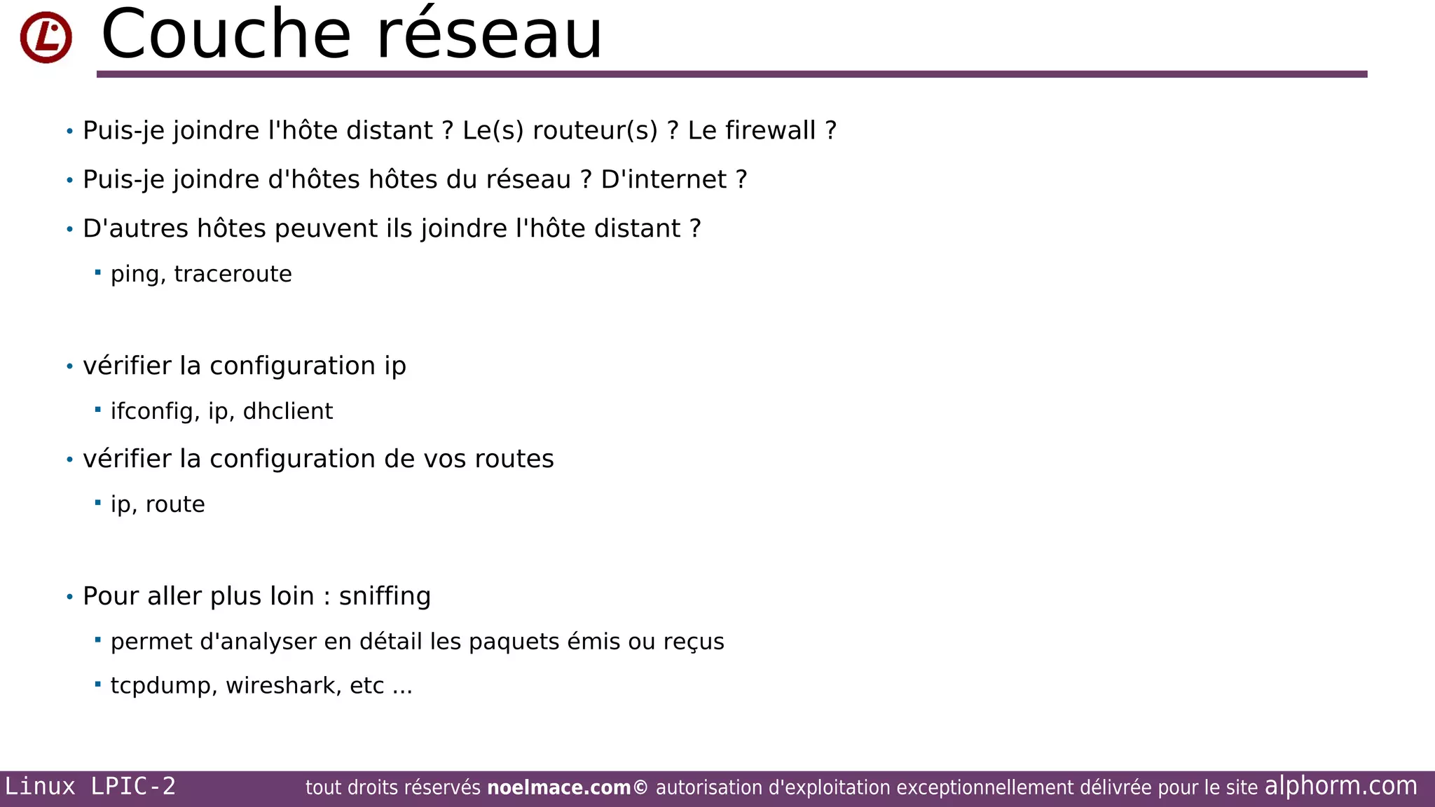 Couche réseau
• Puis-je joindre l'hôte distant ? Le(s) routeur(s) ? Le firewall ?
• Puis-je joindre d'hôtes hôtes du réseau ? D'internet ?
• D'autres hôtes peuvent ils joindre l'hôte distant ?


ping, traceroute

• vérifier la configuration ip


ifconfig, ip, dhclient

• vérifier la configuration de vos routes


ip, route

• Pour aller plus loin : sniffing


permet d'analyser en détail les paquets émis ou reçus



tcpdump, wireshark, etc ...

Linux LPIC-2

tout droits réservés noelmace.com© autorisation d'exploitation exceptionnellement délivrée pour le site

alphorm.com

 