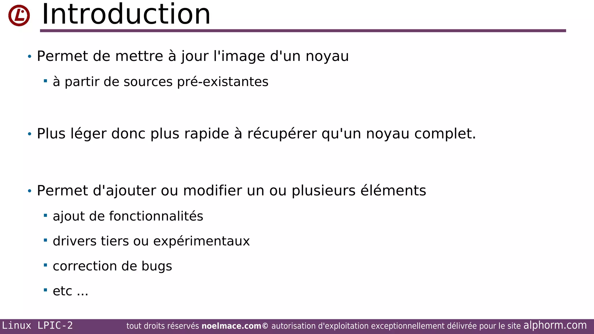 Introduction
• Permet de mettre à jour l'image d'un noyau


à partir de sources pré-existantes

• Plus léger donc plus rapide à récupérer qu'un noyau complet.

• Permet d'ajouter ou modifier un ou plusieurs éléments


ajout de fonctionnalités



drivers tiers ou expérimentaux



correction de bugs



etc ...

Linux LPIC-2

tout droits réservés noelmace.com© autorisation d'exploitation exceptionnellement délivrée pour le site

alphorm.com

 