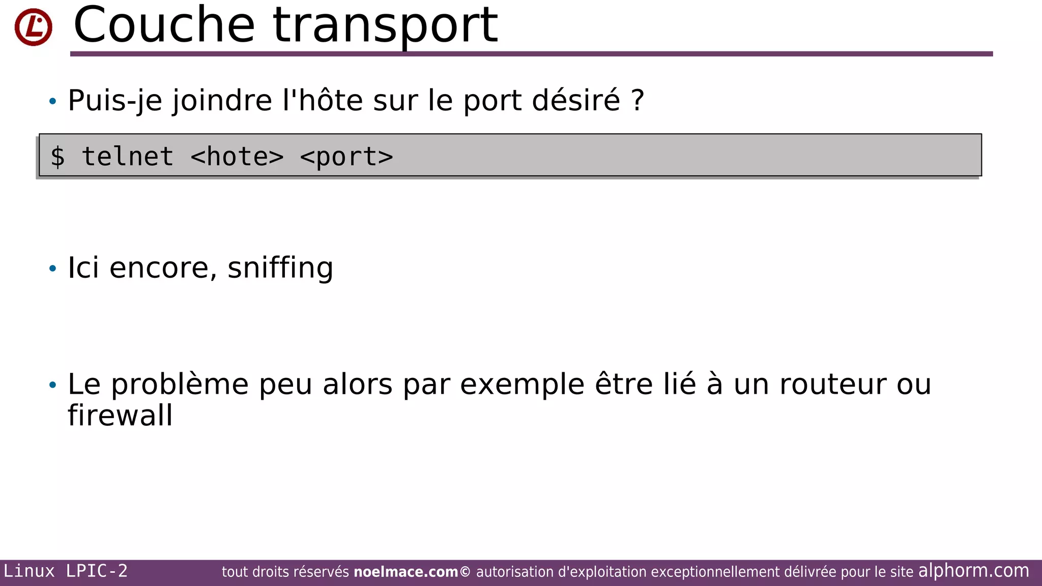 Couche transport
• Puis-je joindre l'hôte sur le port désiré ?
$ telnet <hote> <port>
$ telnet <hote> <port>

• Ici encore, sniffing

• Le problème peu alors par exemple être lié à un routeur ou

firewall

Linux LPIC-2

tout droits réservés noelmace.com© autorisation d'exploitation exceptionnellement délivrée pour le site

alphorm.com

 