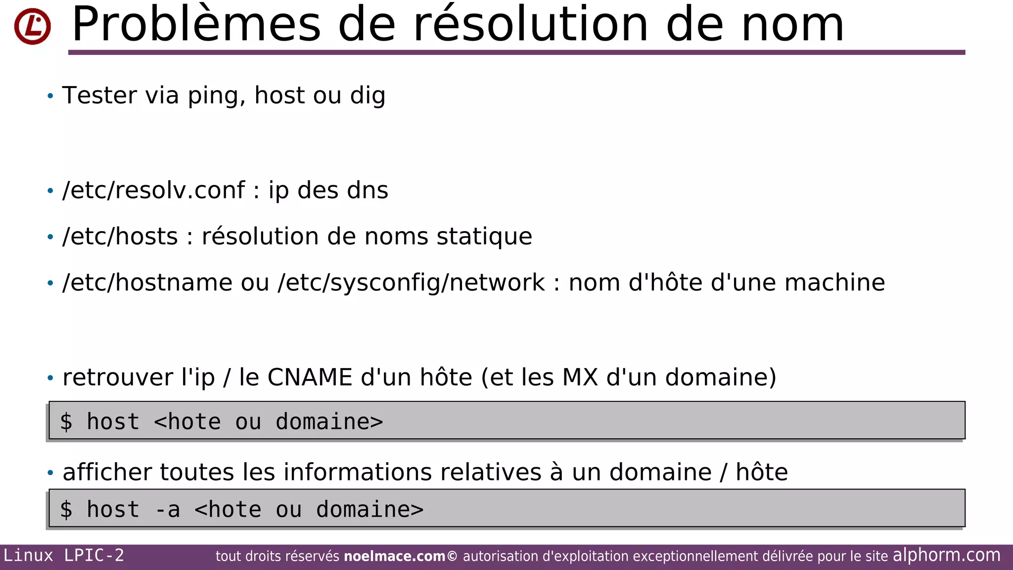 Problèmes de résolution de nom
• Tester via ping, host ou dig

• /etc/resolv.conf : ip des dns
• /etc/hosts : résolution de noms statique
• /etc/hostname ou /etc/sysconfig/network : nom d'hôte d'une machine

• retrouver l'ip / le CNAME d'un hôte (et les MX d'un domaine)

$ host <hote ou domaine>
$ host <hote ou domaine>
• afficher toutes les informations relatives à un domaine / hôte

$ host -a <hote ou domaine>
$ host -a <hote ou domaine>
Linux LPIC-2

tout droits réservés noelmace.com© autorisation d'exploitation exceptionnellement délivrée pour le site

alphorm.com

 
