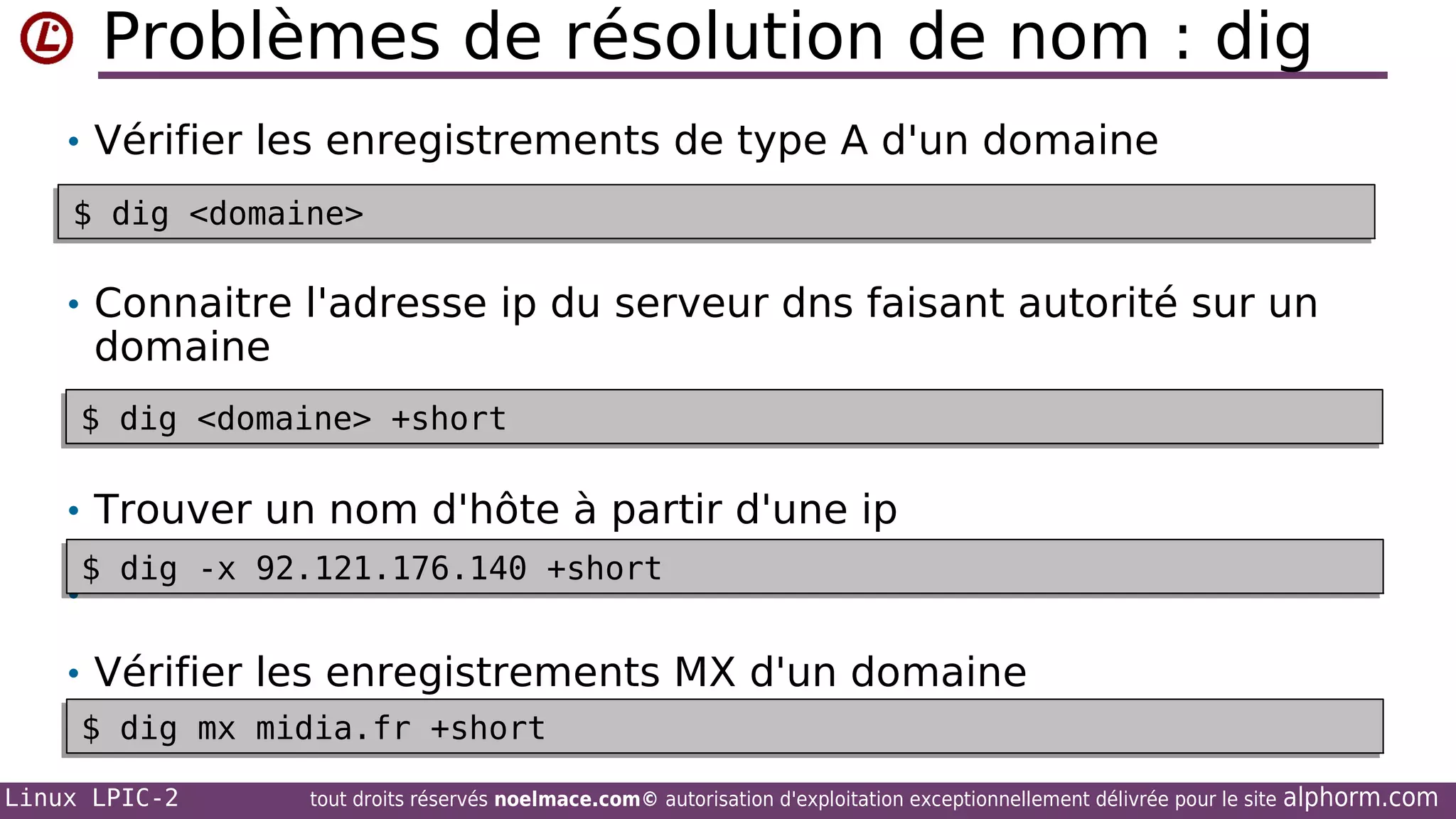Problèmes de résolution de nom : dig
• Vérifier les enregistrements de type A d'un domaine
$ dig <domaine>
$ dig <domaine>

• Connaitre l'adresse ip du serveur dns faisant autorité sur un

domaine

$ dig <domaine> +short
$ dig <domaine> +short

• Trouver un nom d'hôte à partir d'une ip
$ dig -x 92.121.176.140 +short
$ dig -x 92.121.176.140 +short

•

• Vérifier les enregistrements MX d'un domaine
$ dig mx midia.fr +short
$ dig mx midia.fr +short
Linux LPIC-2

tout droits réservés noelmace.com© autorisation d'exploitation exceptionnellement délivrée pour le site

alphorm.com

 