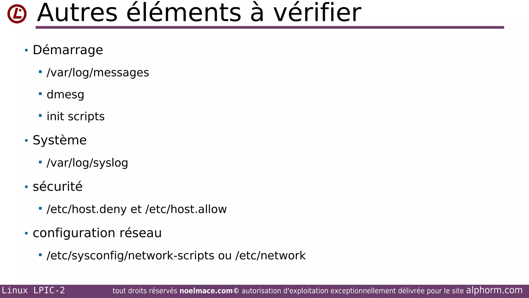 Autres éléments à vérifier
• Démarrage


/var/log/messages



dmesg



init scripts

• Système


/var/log/syslog

• sécurité


/etc/host.deny et /etc/host.allow

• configuration réseau


/etc/sysconfig/network-scripts ou /etc/network

Linux LPIC-2

tout droits réservés noelmace.com© autorisation d'exploitation exceptionnellement délivrée pour le site

alphorm.com

 