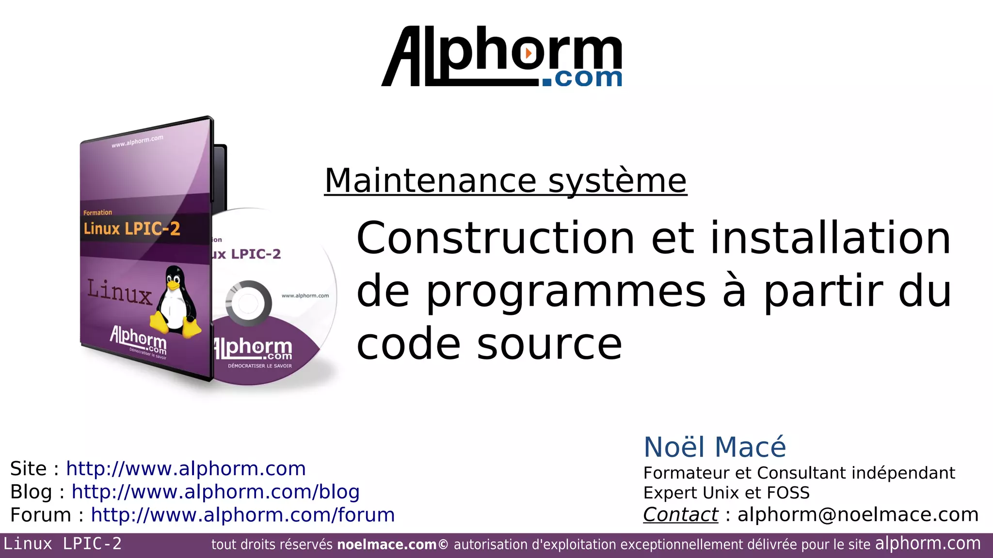 Maintenance système

Construction et installation
de programmes à partir du
code source
Site : http://www.alphorm.com
Blog : http://www.alphorm.com/blog
Forum : http://www.alphorm.com/forum
Linux LPIC-2

Noël Macé
Formateur et Consultant indépendant
Expert Unix et FOSS

Contact : alphorm@noelmace.com

tout droits réservés noelmace.com© autorisation d'exploitation exceptionnellement délivrée pour le site

alphorm.com

 