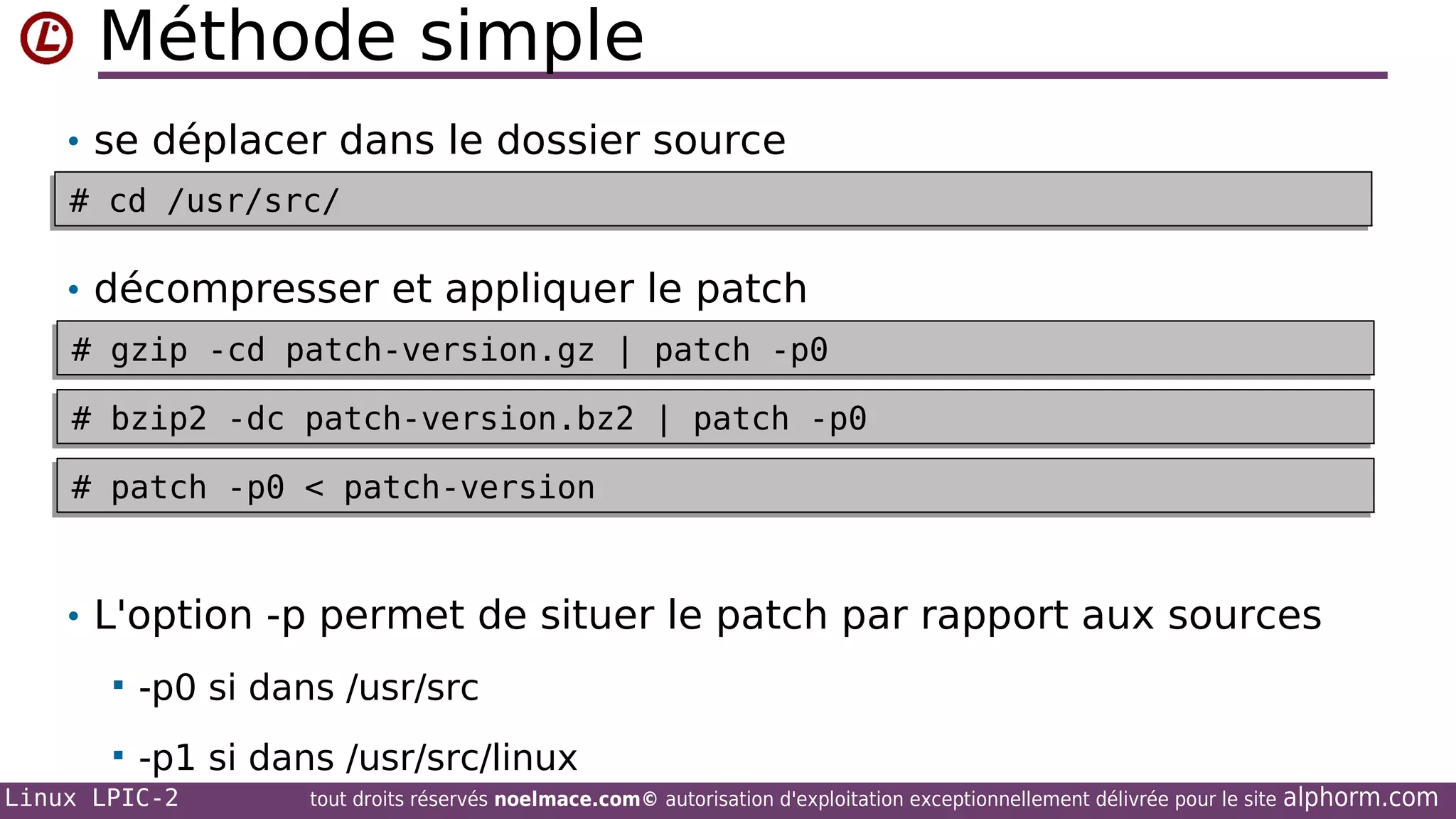 Méthode simple
• se déplacer dans le dossier source
# cd /usr/src/
# cd /usr/src/

• décompresser et appliquer le patch
# gzip -cd patch-version.gz | patch -p0
# gzip -cd patch-version.gz | patch -p0
# bzip2 -dc patch-version.bz2 | patch -p0
# bzip2 -dc patch-version.bz2 | patch -p0
# patch -p0 < patch-version
# patch -p0 < patch-version

• L'option -p permet de situer le patch par rapport aux sources


-p0 si dans /usr/src



-p1 si dans /usr/src/linux

Linux LPIC-2

tout droits réservés noelmace.com© autorisation d'exploitation exceptionnellement délivrée pour le site

alphorm.com

 