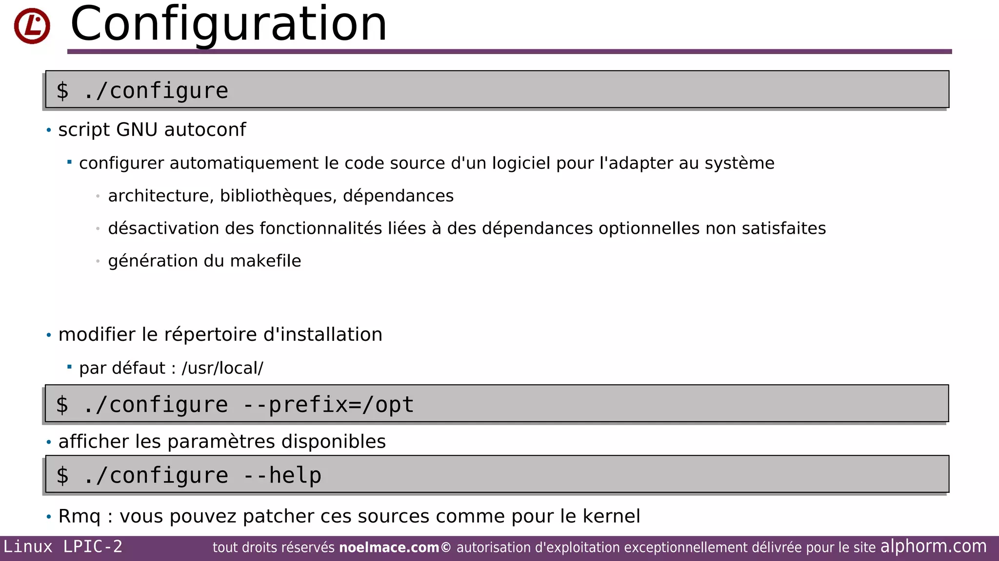 Configuration
$
•$

./configure
./configure

• script GNU autoconf


configurer automatiquement le code source d'un logiciel pour l'adapter au système
•

architecture, bibliothèques, dépendances

•

désactivation des fonctionnalités liées à des dépendances optionnelles non satisfaites

•

génération du makefile

• modifier le répertoire d'installation


•$
$

par défaut : /usr/local/

./configure --prefix=/opt
./configure --prefix=/opt

• afficher les paramètres disponibles

$
•$

./configure --help
./configure --help

• Rmq : vous pouvez patcher ces sources comme pour le kernel
Linux LPIC-2

tout droits réservés noelmace.com© autorisation d'exploitation exceptionnellement délivrée pour le site

alphorm.com

 
