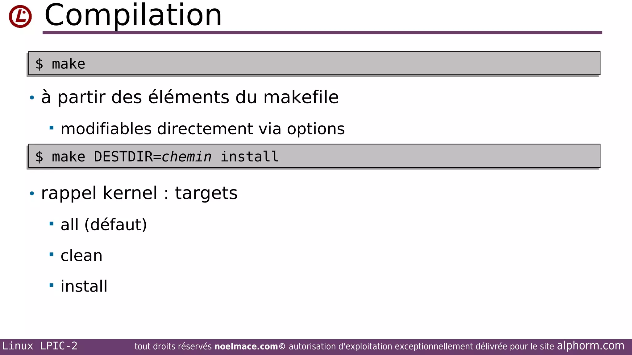 Compilation
•$ make
$ make
• à partir des éléments du makefile


modifiables directement via options

$ make DESTDIR=chemin install
$ make DESTDIR=chemin install

• rappel kernel : targets


all (défaut)



clean



install

Linux LPIC-2

tout droits réservés noelmace.com© autorisation d'exploitation exceptionnellement délivrée pour le site

alphorm.com

 