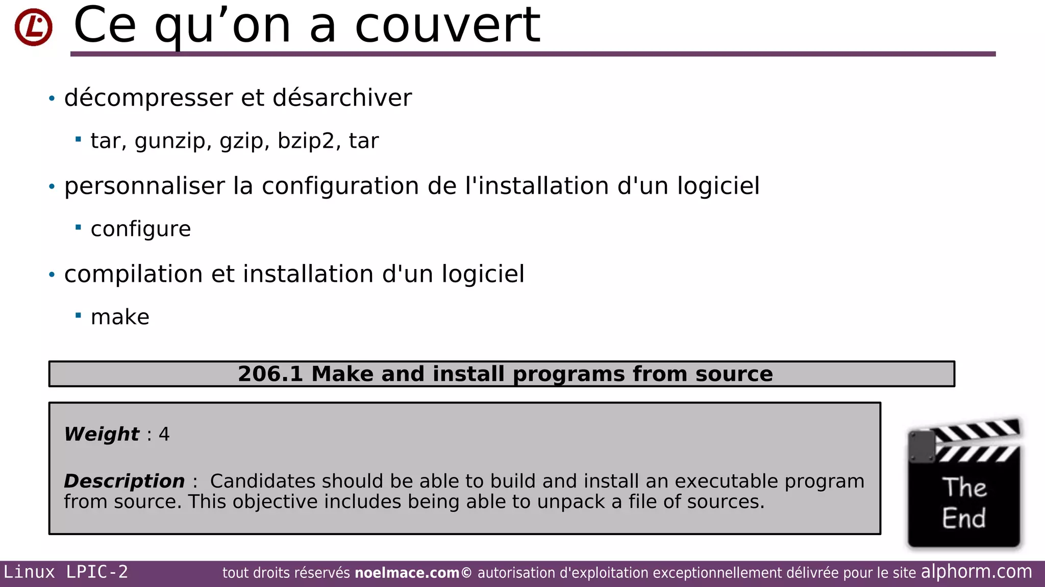 Ce qu’on a couvert
• décompresser et désarchiver


tar, gunzip, gzip, bzip2, tar

• personnaliser la configuration de l'installation d'un logiciel


configure

• compilation et installation d'un logiciel


make
206.1 Make and install programs from source

Weight : 4
Description : Candidates should be able to build and install an executable program
from source. This objective includes being able to unpack a file of sources.

Linux LPIC-2

tout droits réservés noelmace.com© autorisation d'exploitation exceptionnellement délivrée pour le site

alphorm.com

 
