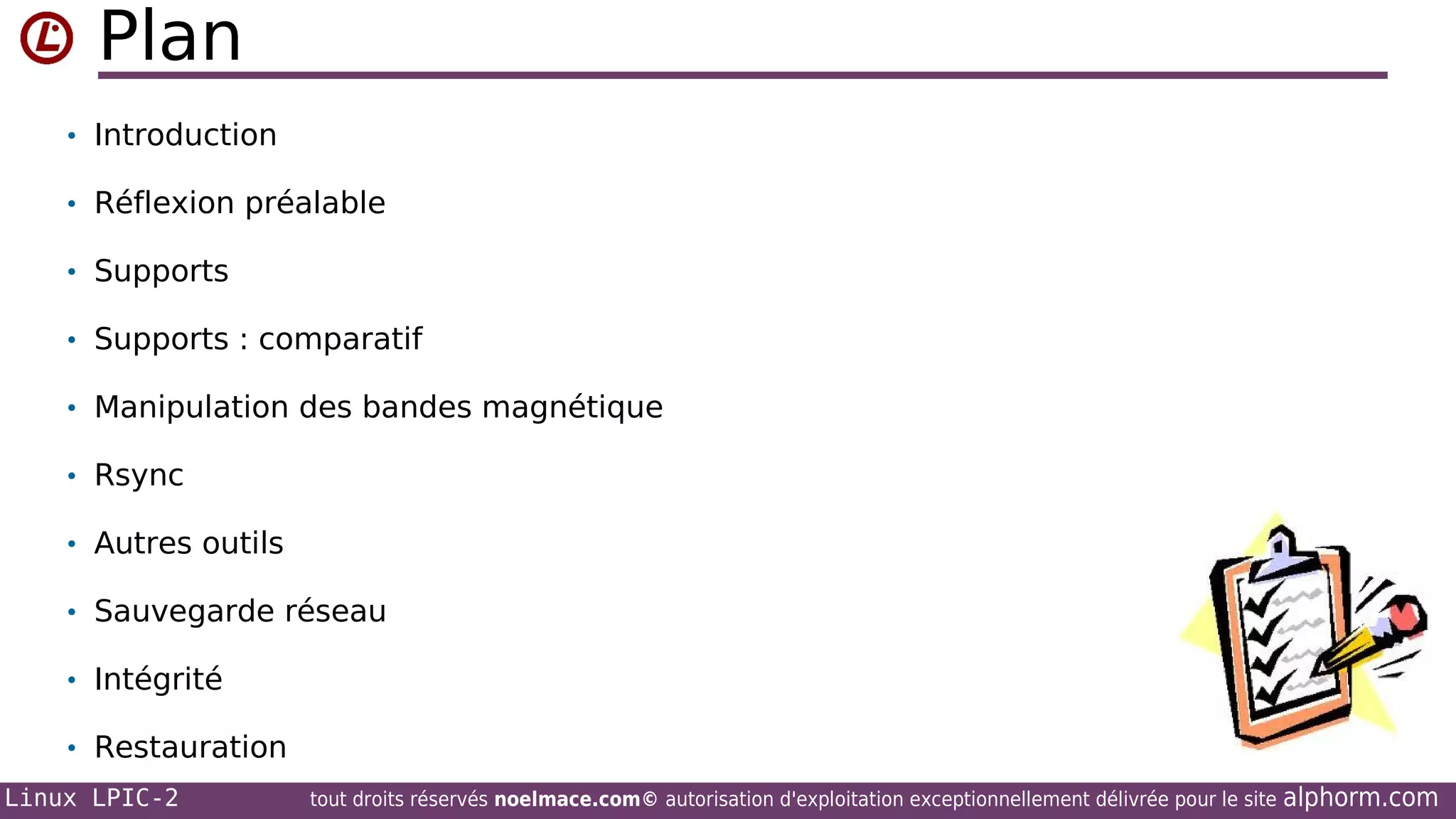 Plan
• Introduction
• Réflexion préalable
• Supports
• Supports : comparatif
• Manipulation des bandes magnétique
• Rsync
• Autres outils
• Sauvegarde réseau
• Intégrité
• Restauration
Linux LPIC-2

tout droits réservés noelmace.com© autorisation d'exploitation exceptionnellement délivrée pour le site

alphorm.com

 