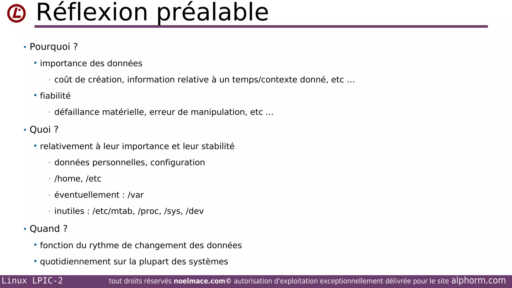 Réflexion préalable
• Pourquoi ?


importance des données
•



coût de création, information relative à un temps/contexte donné, etc …

fiabilité
•

défaillance matérielle, erreur de manipulation, etc ...

• Quoi ?


relativement à leur importance et leur stabilité
•

données personnelles, configuration

•

/home, /etc

•

éventuellement : /var

•

inutiles : /etc/mtab, /proc, /sys, /dev

• Quand ?


fonction du rythme de changement des données



quotidiennement sur la plupart des systèmes

Linux LPIC-2

tout droits réservés noelmace.com© autorisation d'exploitation exceptionnellement délivrée pour le site

alphorm.com

 