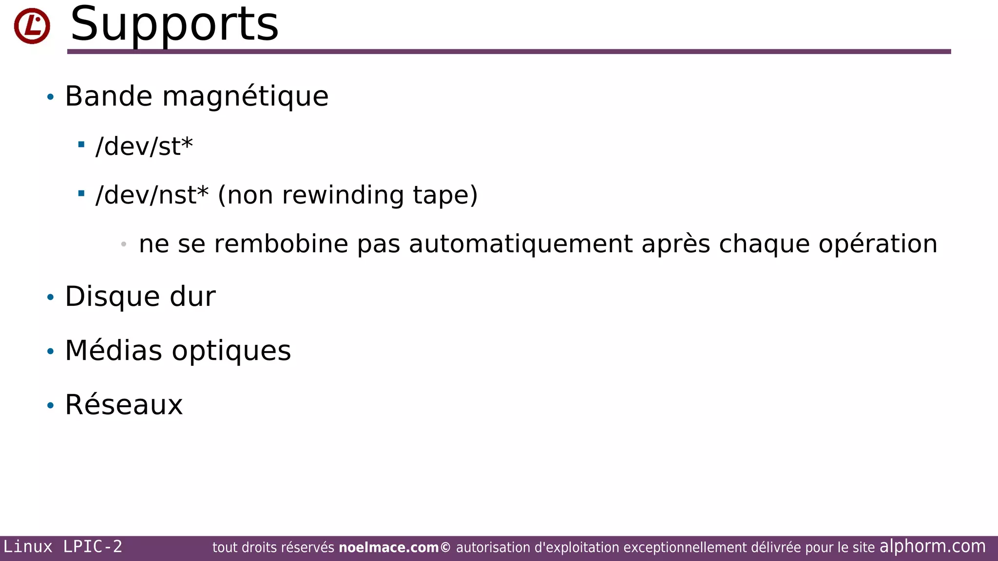 Supports
• Bande magnétique


/dev/st*



/dev/nst* (non rewinding tape)
•

ne se rembobine pas automatiquement après chaque opération

• Disque dur
• Médias optiques
• Réseaux

Linux LPIC-2

tout droits réservés noelmace.com© autorisation d'exploitation exceptionnellement délivrée pour le site

alphorm.com

 