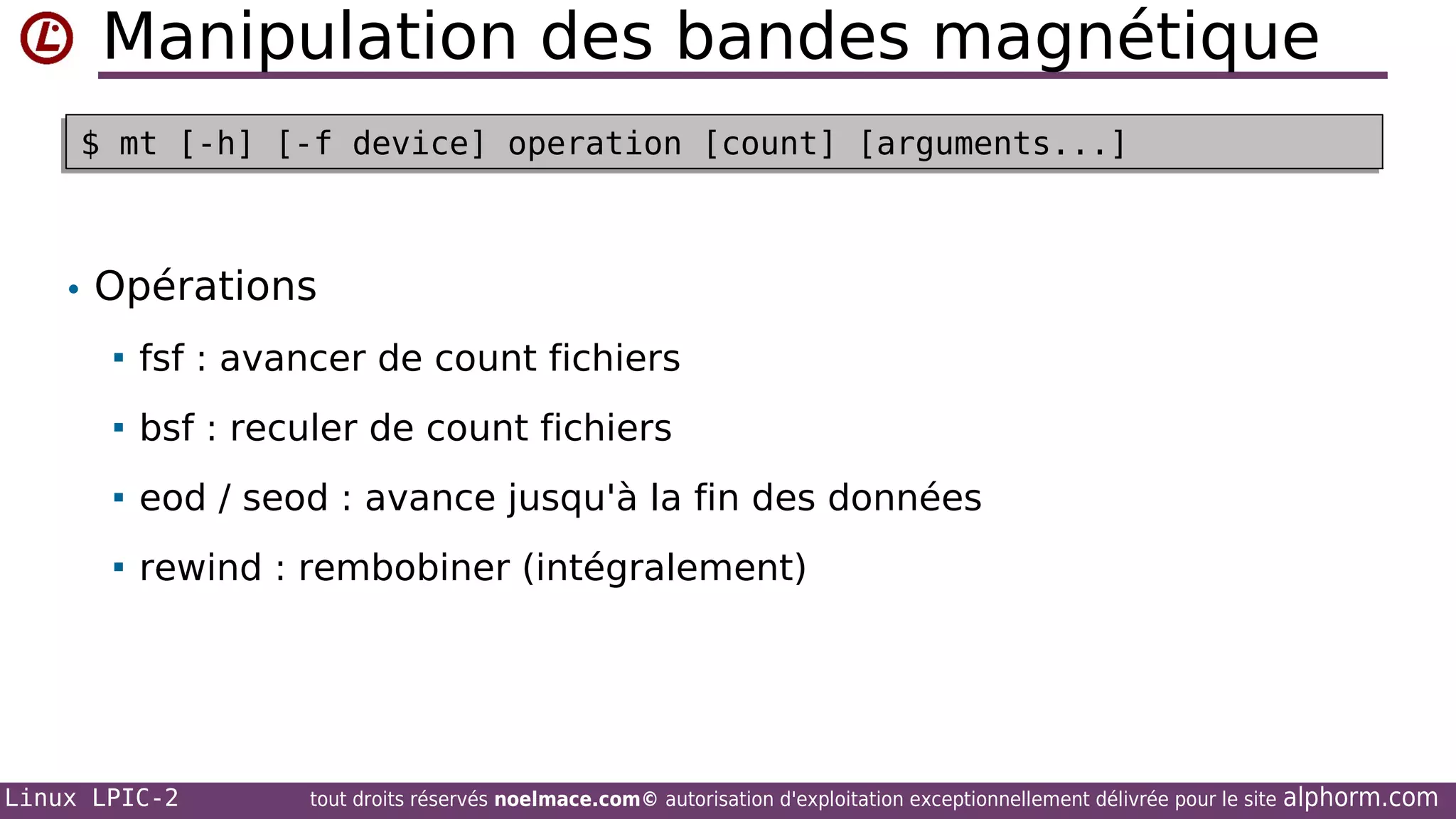 Manipulation des bandes magnétique
$ mt [-h] [-f device] operation [count] [arguments...]
$ mt [-h] [-f device] operation [count] [arguments...]

• Opérations


fsf : avancer de count fichiers



bsf : reculer de count fichiers



eod / seod : avance jusqu'à la fin des données



rewind : rembobiner (intégralement)

Linux LPIC-2

tout droits réservés noelmace.com© autorisation d'exploitation exceptionnellement délivrée pour le site

alphorm.com

 