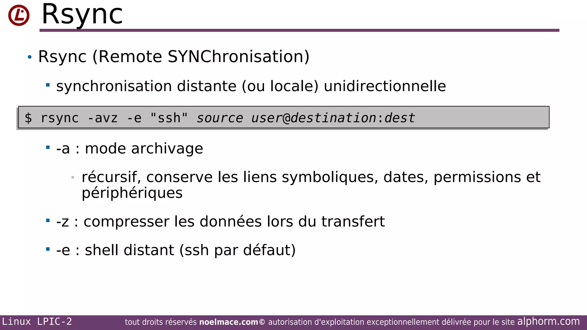 Rsync
• Rsync (Remote SYNChronisation)


synchronisation distante (ou locale) unidirectionnelle

$ rsync -avz -e "ssh" source user@destination:dest
$ rsync -avz -e "ssh" source user@destination:dest
•


-a : mode archivage
•

récursif, conserve les liens symboliques, dates, permissions et
périphériques



-z : compresser les données lors du transfert



-e : shell distant (ssh par défaut)

Linux LPIC-2

tout droits réservés noelmace.com© autorisation d'exploitation exceptionnellement délivrée pour le site

alphorm.com

 