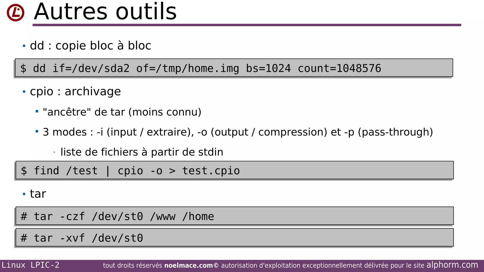 Autres outils
• dd : copie bloc à bloc

$ dd if=/dev/sda2 of=/tmp/home.img bs=1024 count=1048576
•
$ dd if=/dev/sda2 of=/tmp/home.img bs=1024 count=1048576
• cpio : archivage


"ancêtre" de tar (moins connu)



3 modes : -i (input / extraire), -o (output / compression) et -p (pass-through)
•

liste de fichiers à partir de stdin

$ find /test | cpio -o > test.cpio
$ find /test | cpio -o > test.cpio
• tar

# tar -czf /dev/st0 /www /home
# tar -czf /dev/st0 /www /home
# tar -xvf /dev/st0
# tar -xvf /dev/st0
Linux LPIC-2

tout droits réservés noelmace.com© autorisation d'exploitation exceptionnellement délivrée pour le site

alphorm.com

 