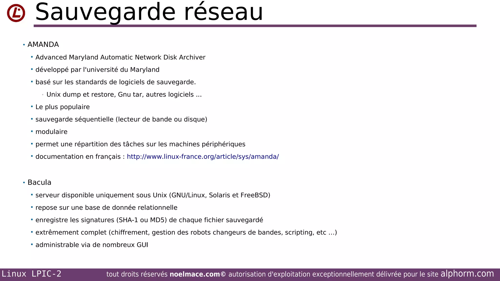 Sauvegarde réseau
• AMANDA


Advanced Maryland Automatic Network Disk Archiver



développé par l'université du Maryland



basé sur les standards de logiciels de sauvegarde.
•

Unix dump et restore, Gnu tar, autres logiciels ...



Le plus populaire



sauvegarde séquentielle (lecteur de bande ou disque)



modulaire



permet une répartition des tâches sur les machines périphériques



documentation en français : http://www.linux-france.org/article/sys/amanda/

• Bacula


serveur disponible uniquement sous Unix (GNU/Linux, Solaris et FreeBSD)



repose sur une base de donnée relationnelle



enregistre les signatures (SHA-1 ou MD5) de chaque fichier sauvegardé



extrêmement complet (chiffrement, gestion des robots changeurs de bandes, scripting, etc …)



administrable via de nombreux GUI

Linux LPIC-2

tout droits réservés noelmace.com© autorisation d'exploitation exceptionnellement délivrée pour le site

alphorm.com

 