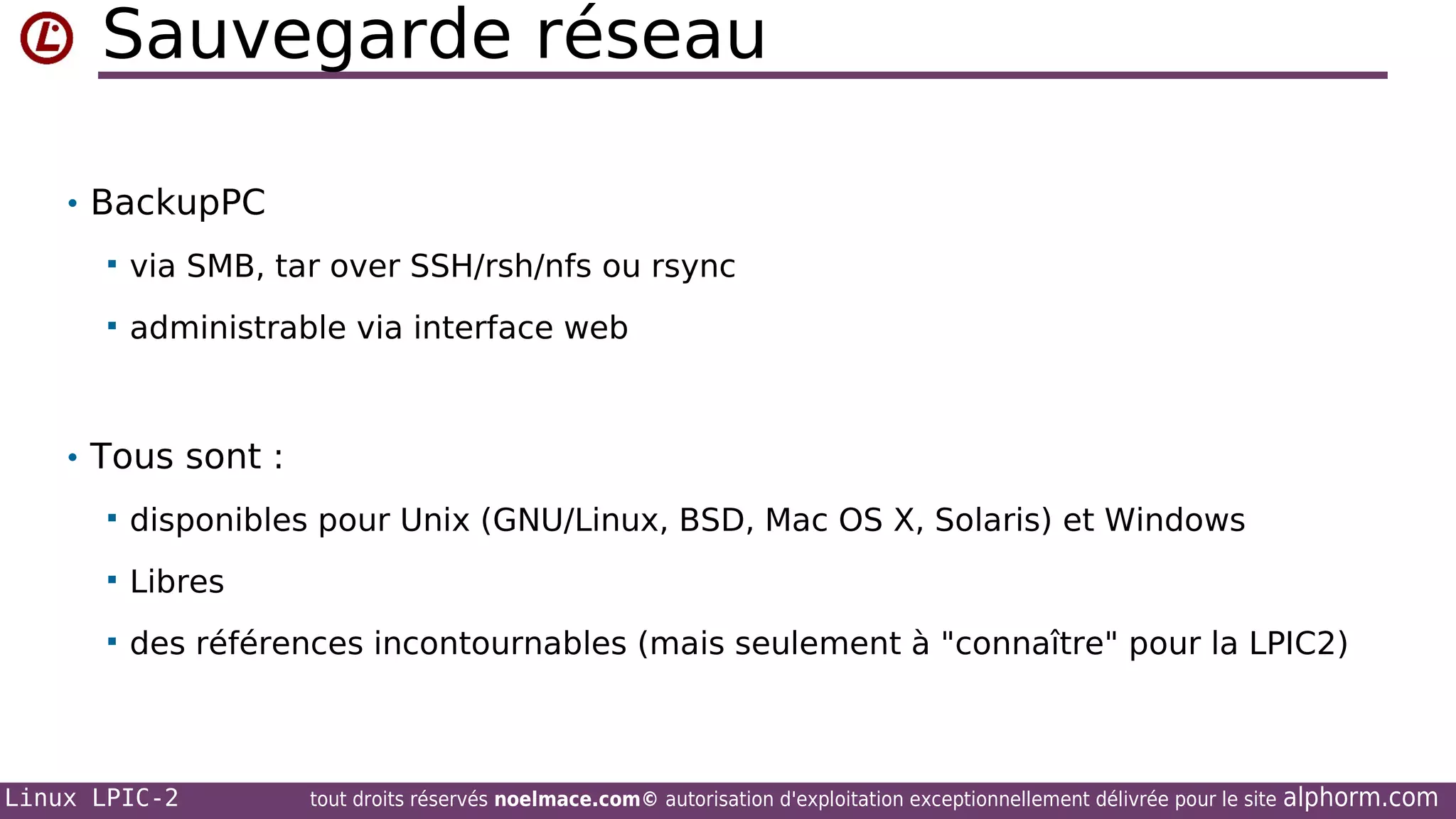 Sauvegarde réseau
• BackupPC


via SMB, tar over SSH/rsh/nfs ou rsync



administrable via interface web

• Tous sont :


disponibles pour Unix (GNU/Linux, BSD, Mac OS X, Solaris) et Windows



Libres



des références incontournables (mais seulement à "connaître" pour la LPIC2)

Linux LPIC-2

tout droits réservés noelmace.com© autorisation d'exploitation exceptionnellement délivrée pour le site

alphorm.com

 