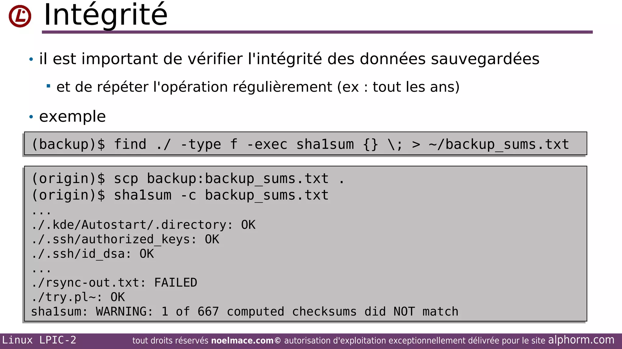 Intégrité
• il est important de vérifier l'intégrité des données sauvegardées


et de répéter l'opération régulièrement (ex : tout les ans)

• exemple
(backup)$ find ./ -type f -exec sha1sum {} ; > ~/backup_sums.txt
(backup)$ find ./ -type f -exec sha1sum {} ; > ~/backup_sums.txt
(origin)$ scp backup:backup_sums.txt .
(origin)$ scp backup:backup_sums.txt .
(origin)$ sha1sum -c backup_sums.txt
(origin)$ sha1sum -c backup_sums.txt

...
...
./.kde/Autostart/.directory: OK
./.kde/Autostart/.directory: OK
./.ssh/authorized_keys: OK
./.ssh/authorized_keys: OK
./.ssh/id_dsa: OK
./.ssh/id_dsa: OK
...
...
./rsync-out.txt: FAILED
./rsync-out.txt: FAILED
./try.pl~: OK
./try.pl~: OK
sha1sum: WARNING: 1 of 667 computed checksums did NOT match
sha1sum: WARNING: 1 of 667 computed checksums did NOT match
Linux LPIC-2

tout droits réservés noelmace.com© autorisation d'exploitation exceptionnellement délivrée pour le site

alphorm.com

 