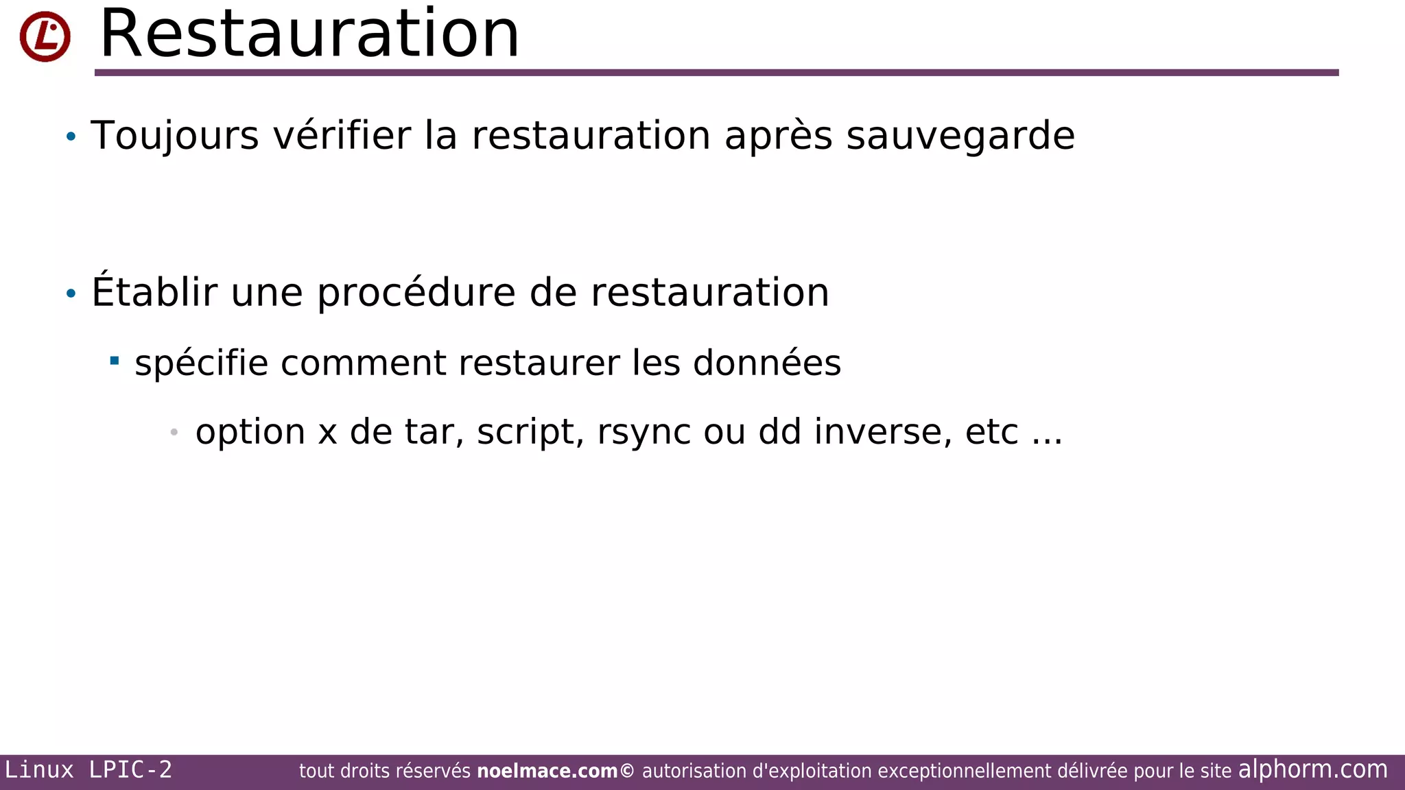 Restauration
• Toujours vérifier la restauration après sauvegarde

• Établir une procédure de restauration


spécifie comment restaurer les données
•

Linux LPIC-2

option x de tar, script, rsync ou dd inverse, etc ...

tout droits réservés noelmace.com© autorisation d'exploitation exceptionnellement délivrée pour le site

alphorm.com

 