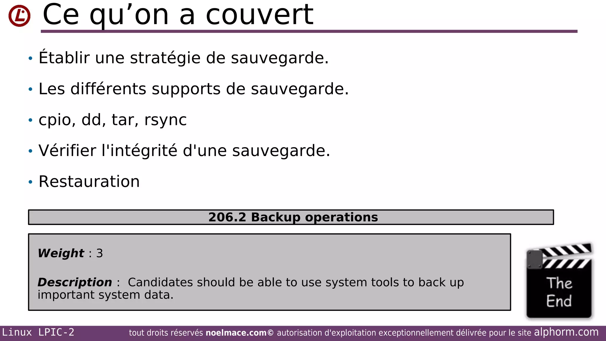 Ce qu’on a couvert
• Établir une stratégie de sauvegarde.
• Les différents supports de sauvegarde.
• cpio, dd, tar, rsync
• Vérifier l'intégrité d'une sauvegarde.
• Restauration
206.2 Backup operations
Weight : 3
Description : Candidates should be able to use system tools to back up
important system data.
Linux LPIC-2

tout droits réservés noelmace.com© autorisation d'exploitation exceptionnellement délivrée pour le site

alphorm.com

 