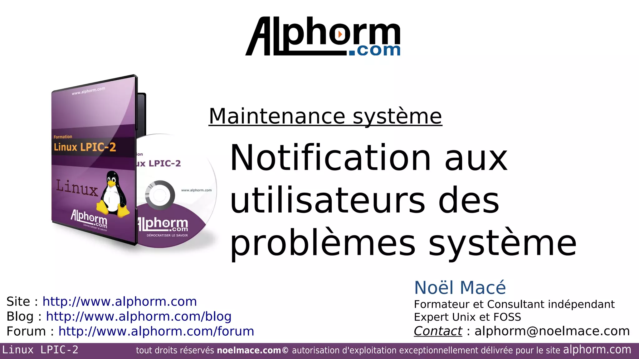 Maintenance système

Notification aux
utilisateurs des
problèmes système
Site : http://www.alphorm.com
Blog : http://www.alphorm.com/blog
Forum : http://www.alphorm.com/forum
Linux LPIC-2

Noël Macé
Formateur et Consultant indépendant
Expert Unix et FOSS

Contact : alphorm@noelmace.com

tout droits réservés noelmace.com© autorisation d'exploitation exceptionnellement délivrée pour le site

alphorm.com

 
