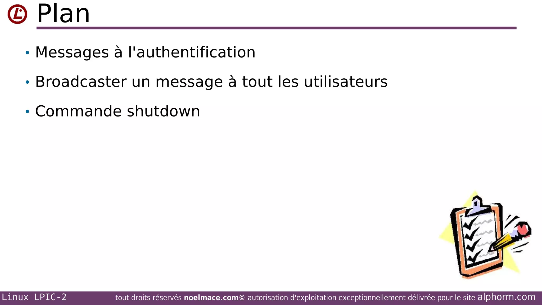Plan
• Messages à l'authentification
• Broadcaster un message à tout les utilisateurs
• Commande shutdown

Linux LPIC-2

tout droits réservés noelmace.com© autorisation d'exploitation exceptionnellement délivrée pour le site

alphorm.com

 
