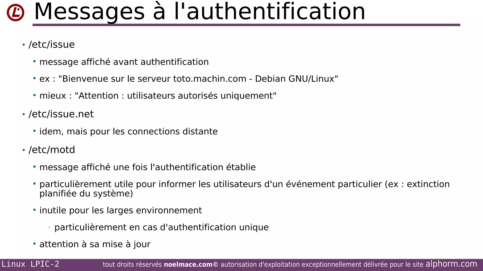 Messages à l'authentification
• /etc/issue


message affiché avant authentification



ex : "Bienvenue sur le serveur toto.machin.com - Debian GNU/Linux"



mieux : "Attention : utilisateurs autorisés uniquement"

• /etc/issue.net


idem, mais pour les connections distante

• /etc/motd


message affiché une fois l'authentification établie



particulièrement utile pour informer les utilisateurs d'un événement particulier (ex : extinction
planifiée du système)



inutile pour les larges environnement
•



particulièrement en cas d'authentification unique

attention à sa mise à jour

Linux LPIC-2

tout droits réservés noelmace.com© autorisation d'exploitation exceptionnellement délivrée pour le site

alphorm.com

 