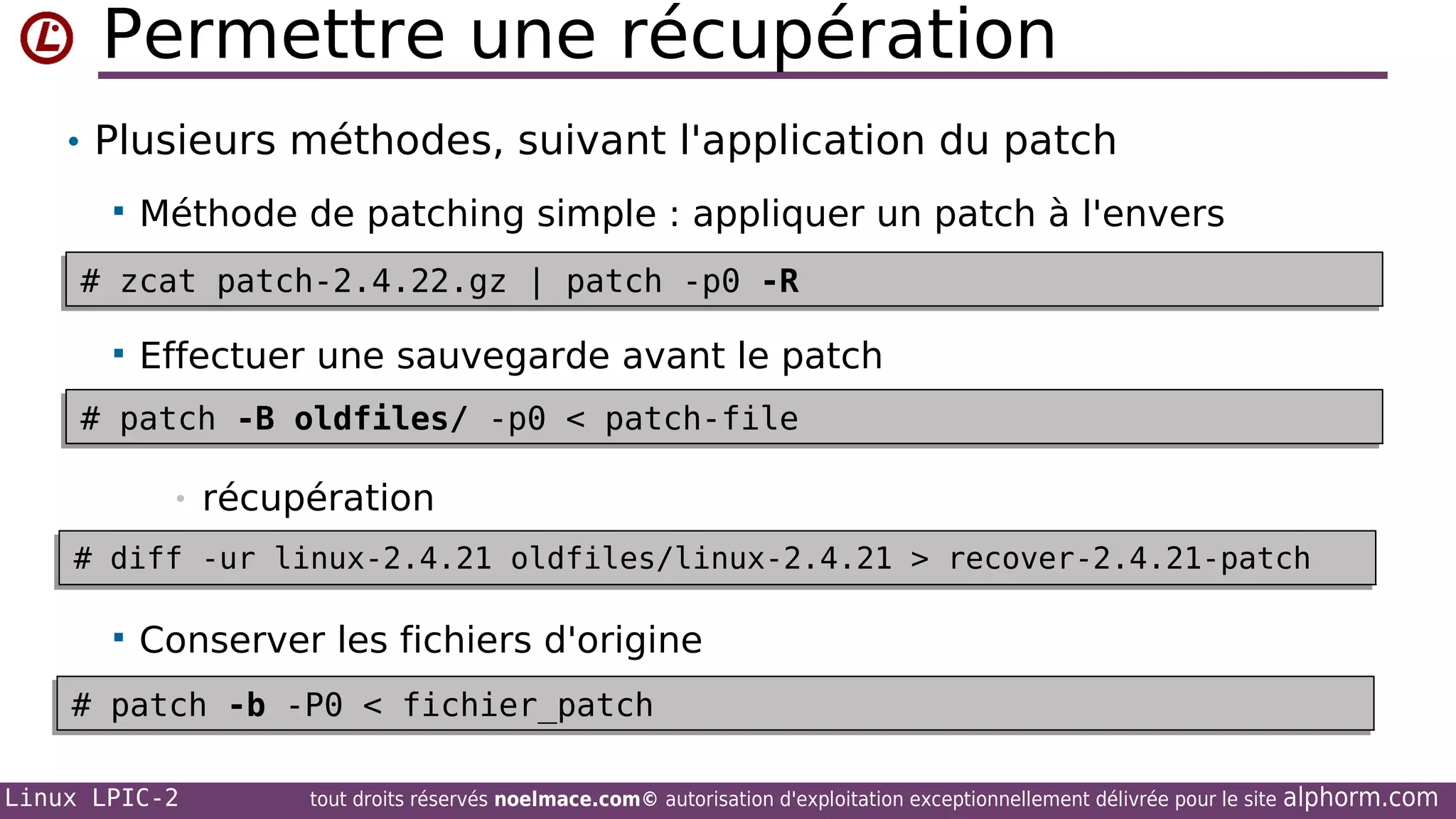 Permettre une récupération
• Plusieurs méthodes, suivant l'application du patch


Méthode de patching simple : appliquer un patch à l'envers

# zcat patch-2.4.22.gz | patch -p0 -R
# zcat patch-2.4.22.gz | patch -p0 -R


Effectuer une sauvegarde avant le patch

# patch -B oldfiles/ -p0 < patch-file
# patch -B oldfiles/ -p0 < patch-file
•

récupération

# diff -ur linux-2.4.21 oldfiles/linux-2.4.21 > recover-2.4.21-patch
# diff -ur linux-2.4.21 oldfiles/linux-2.4.21 > recover-2.4.21-patch


Conserver les fichiers d'origine

# patch -b -P0 < fichier_patch
# patch -b -P0 < fichier_patch
Linux LPIC-2

tout droits réservés noelmace.com© autorisation d'exploitation exceptionnellement délivrée pour le site

alphorm.com

 