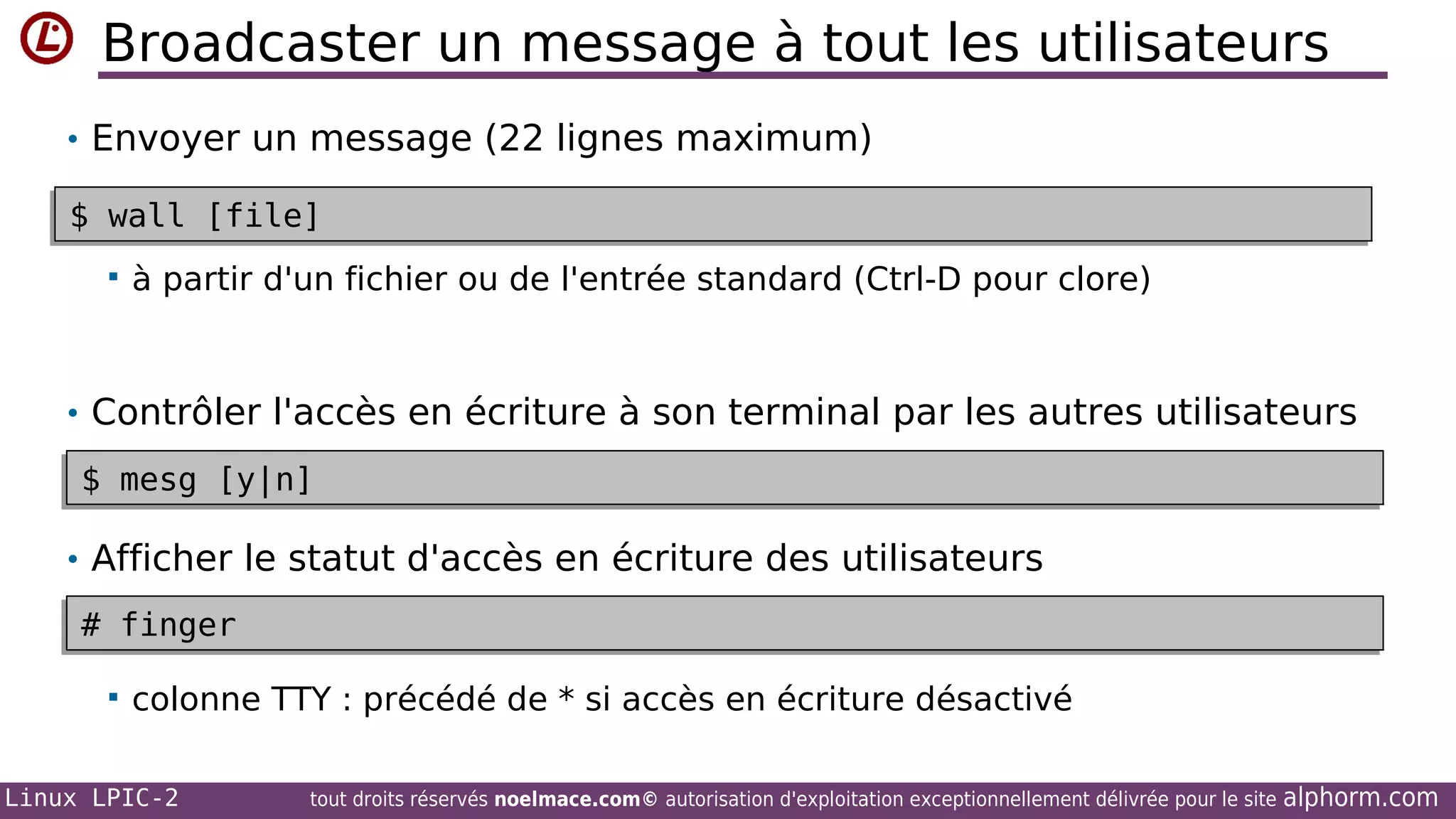 Broadcaster un message à tout les utilisateurs
• Envoyer un message (22 lignes maximum)
$ wall [file]
$ wall [file]


à partir d'un fichier ou de l'entrée standard (Ctrl-D pour clore)

• Contrôler l'accès en écriture à son terminal par les autres utilisateurs
$ mesg [y|n]
$ mesg [y|n]

• Afficher le statut d'accès en écriture des utilisateurs
# finger
# finger


colonne TTY : précédé de * si accès en écriture désactivé

Linux LPIC-2

tout droits réservés noelmace.com© autorisation d'exploitation exceptionnellement délivrée pour le site

alphorm.com

 
