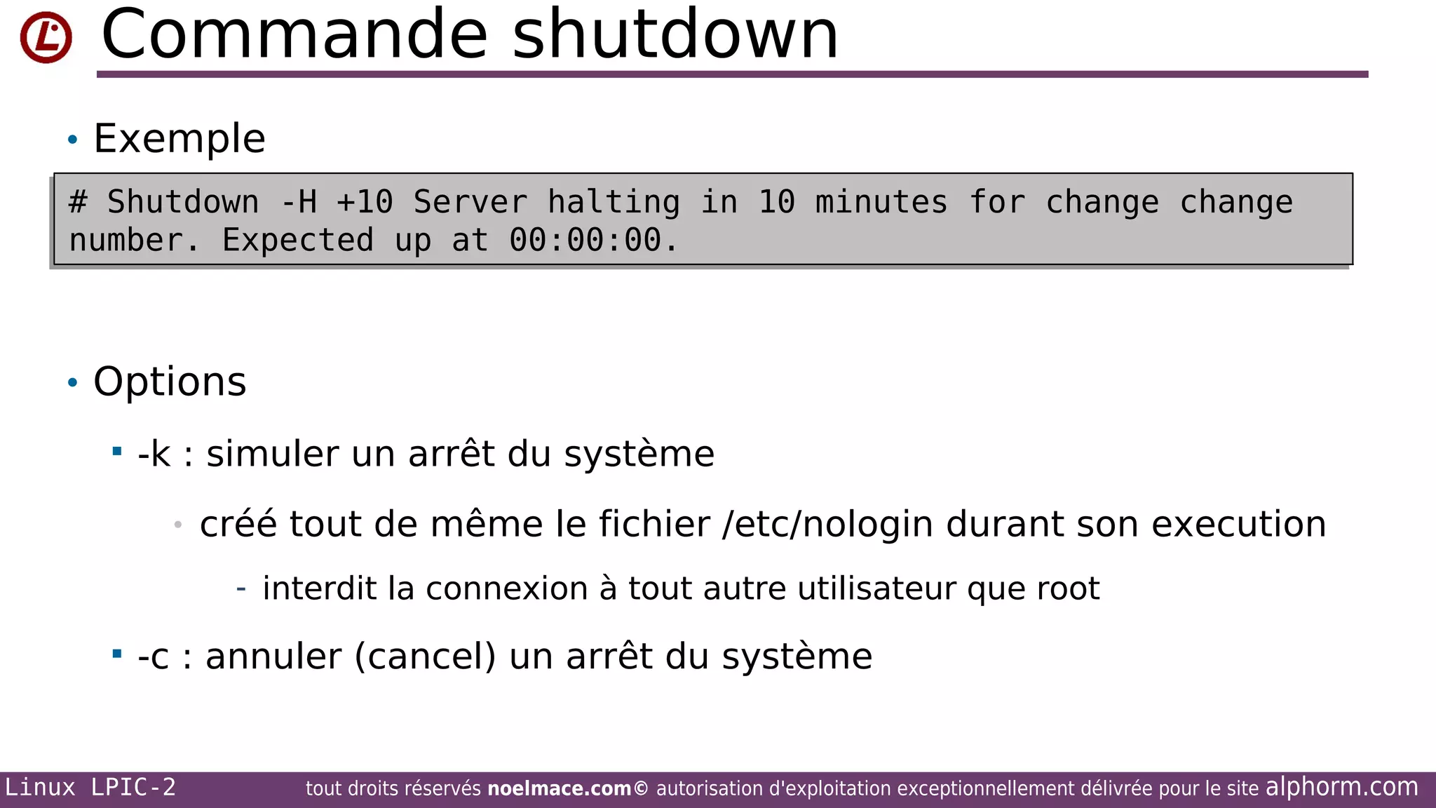 Commande shutdown
• Exemple
# Shutdown -H +10 Server halting in 10 minutes for change change
# Shutdown -H +10 Server halting in 10 minutes for change change
number. Expected up at 00:00:00.
number. Expected up at 00:00:00.

• Options


-k : simuler un arrêt du système
•

créé tout de même le fichier /etc/nologin durant son execution
- interdit la connexion à tout autre utilisateur que root



-c : annuler (cancel) un arrêt du système

Linux LPIC-2

tout droits réservés noelmace.com© autorisation d'exploitation exceptionnellement délivrée pour le site

alphorm.com

 