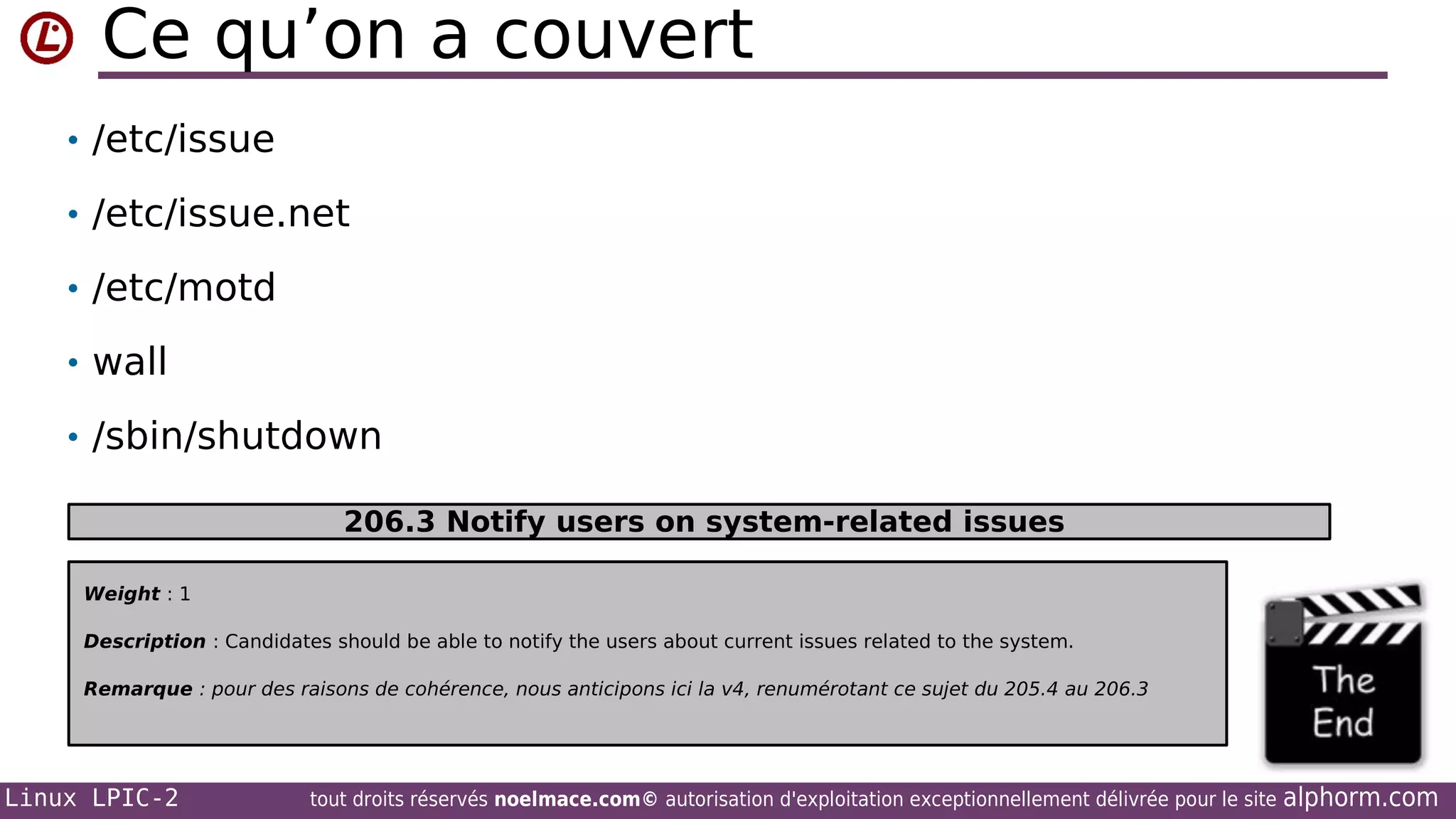Ce qu’on a couvert
• /etc/issue
• /etc/issue.net
• /etc/motd
• wall
• /sbin/shutdown
206.3 Notify users on system-related issues
Weight : 1
Description : Candidates should be able to notify the users about current issues related to the system.
Remarque : pour des raisons de cohérence, nous anticipons ici la v4, renumérotant ce sujet du 205.4 au 206.3

Linux LPIC-2

tout droits réservés noelmace.com© autorisation d'exploitation exceptionnellement délivrée pour le site

alphorm.com

 