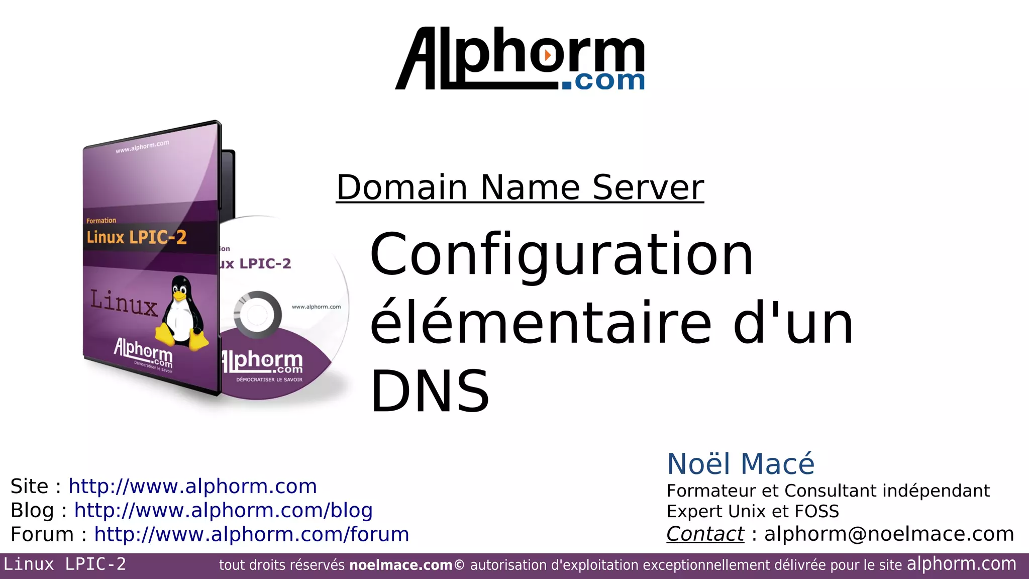 Domain Name Server

Configuration
élémentaire d'un
DNS
Site : http://www.alphorm.com
Blog : http://www.alphorm.com/blog
Forum : http://www.alphorm.com/forum
Linux LPIC-2

Noël Macé
Formateur et Consultant indépendant
Expert Unix et FOSS

Contact : alphorm@noelmace.com

tout droits réservés noelmace.com© autorisation d'exploitation exceptionnellement délivrée pour le site

alphorm.com

 