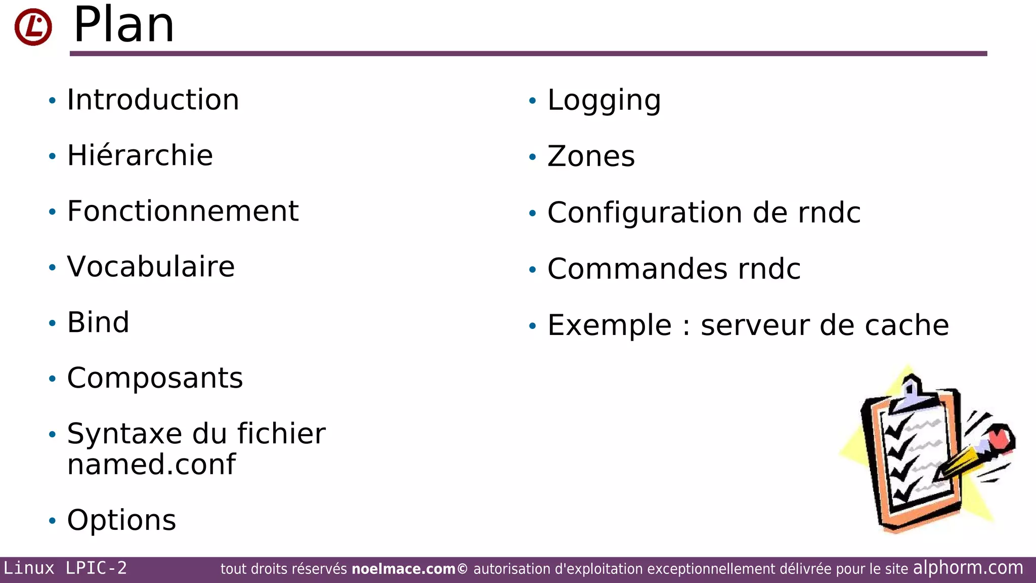 Plan
• Introduction

• Logging

• Hiérarchie

• Zones

• Fonctionnement

• Configuration de rndc

• Vocabulaire

• Commandes rndc

• Bind

• Exemple : serveur de cache

• Composants
• Syntaxe du fichier

named.conf

• Options
Linux LPIC-2

tout droits réservés noelmace.com© autorisation d'exploitation exceptionnellement délivrée pour le site

alphorm.com

 