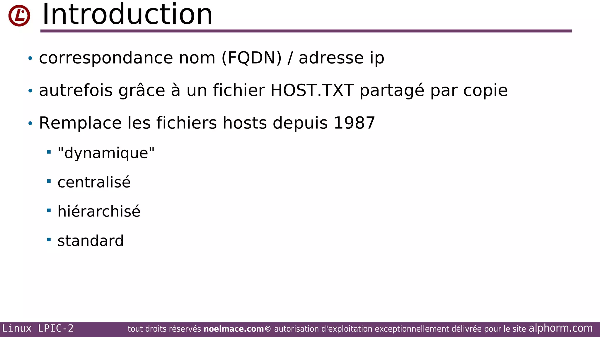 Introduction
• correspondance nom (FQDN) / adresse ip
• autrefois grâce à un fichier HOST.TXT partagé par copie
• Remplace les fichiers hosts depuis 1987


"dynamique"



centralisé



hiérarchisé



standard

Linux LPIC-2

tout droits réservés noelmace.com© autorisation d'exploitation exceptionnellement délivrée pour le site

alphorm.com

 