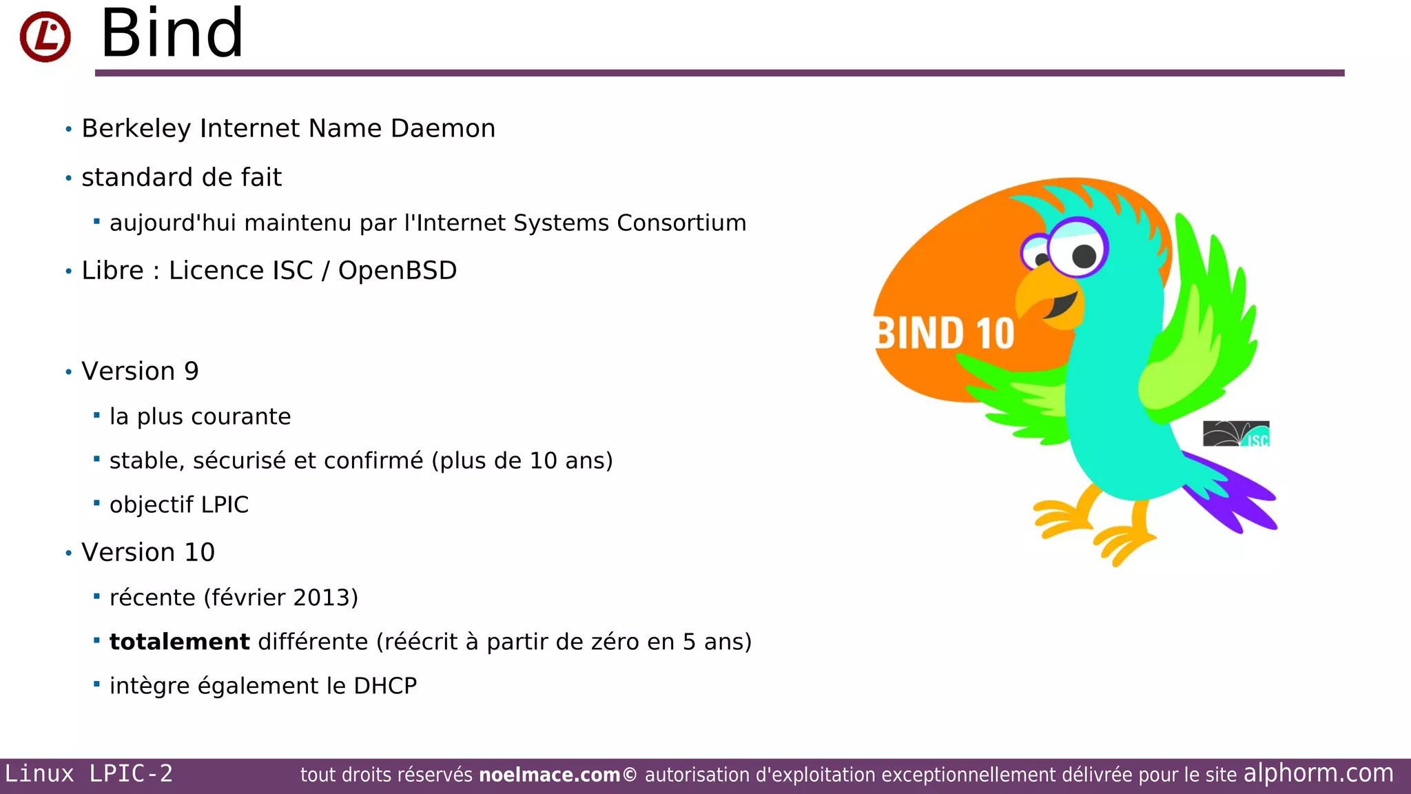 Bind
• Berkeley Internet Name Daemon
• standard de fait


aujourd'hui maintenu par l'Internet Systems Consortium

• Libre : Licence ISC / OpenBSD

• Version 9


la plus courante



stable, sécurisé et confirmé (plus de 10 ans)



objectif LPIC

• Version 10


récente (février 2013)



totalement différente (réécrit à partir de zéro en 5 ans)



intègre également le DHCP

Linux LPIC-2

tout droits réservés noelmace.com© autorisation d'exploitation exceptionnellement délivrée pour le site

alphorm.com

 
